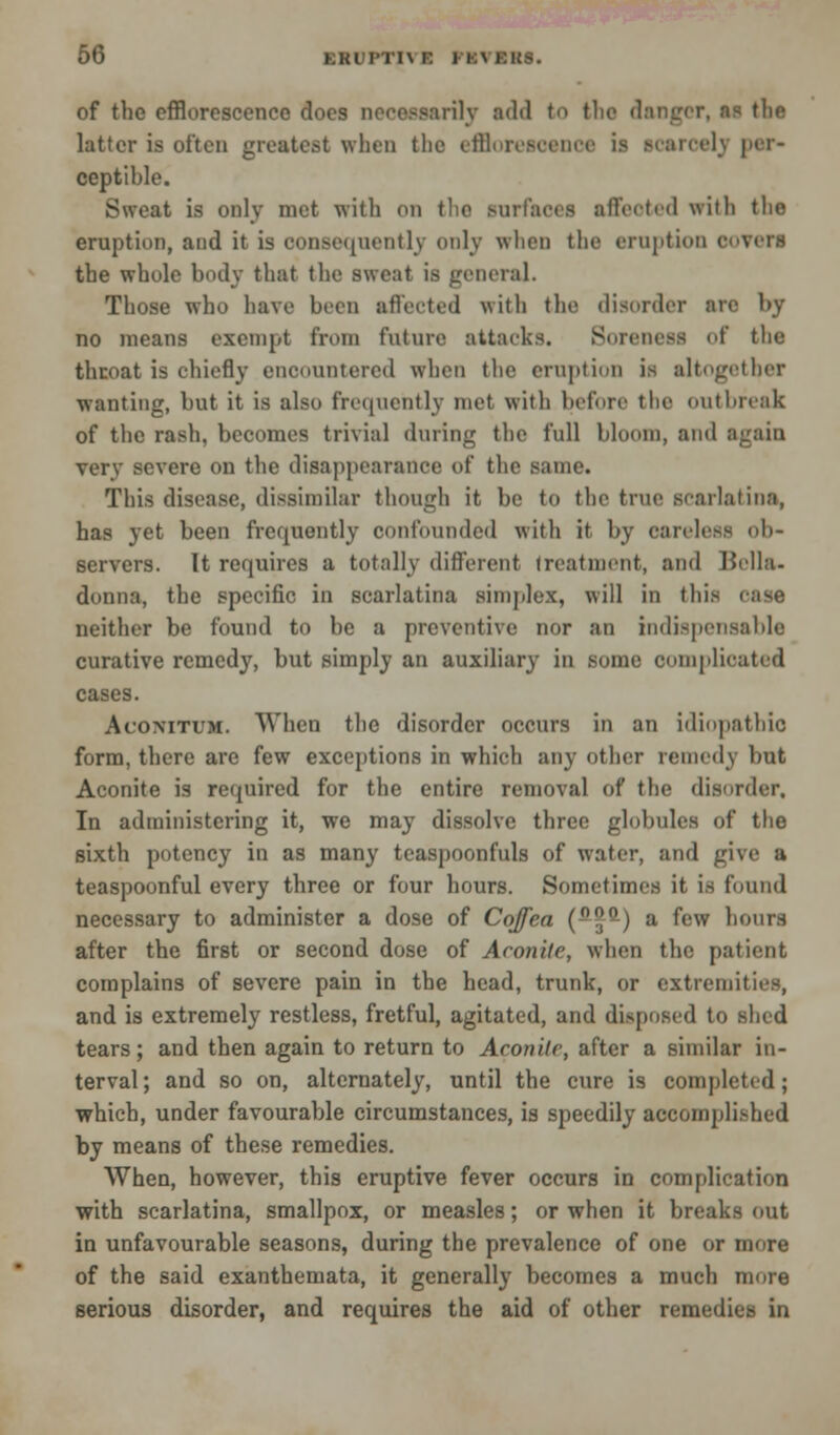 of the efflorescence does necessarily add to the danger, as the latter is often greatest when the efflorescence is scarcely per- ceptible. Sweat is only met with on the surfaces affected with tlio eruption, and it is consequently only when the eruption ooTeri the whole body that the sweat is general. Those who have been affected with the disorder arc by no means exempt from future attacks. Soreness of the throat is chiefly enoountered when the eruption is altogether wanting, but it is also frequently met with before the outbreak of the rash, becomes trivial during the full bloom, and again verv severe on the disappearance of the same. This disease, dissimilar though it be to the true scarlatina, has yet been frequently confounded with it by careless ob- servers. It requires a totally different treatment, and Bella- donna, the specific in scarlatina simplex, will in this case neither be found to be a preventive nor an indispensable curative remedy, but simply an auxiliary in some complicated cases. Acomtum. When the disorder occurs in an idiopathic form, there are few exceptions in which any other remedy but Aconite is required for the entire removal of the disorder, In administering it, we may dissolve three globules of the sixth potency in as many teaspoonfuls of water, and give a teaspoonful every three or four hours. Sometimes it is found necessary to administer a dose of Cojfea (-J-) a few hours after the first or second dose of Aconite, when the patient complains of severe pain in the head, trunk, or extremities, and is extremely restless, fretful, agitated, and disposed to shed tears; and then again to return to Aconite, after a similar in- terval; and so on, alternately, until the cure is completed; which, under favourable circumstances, is speedily accomplished by means of these remedies. When, however, this eruptive fever occurs in complication with scarlatina, smallpox, or measles; or when it breaks out in unfavourable seasons, during the prevalence of one or more of the said exanthemata, it generally becomes a much more serious disorder, and requires the aid of other remedies in