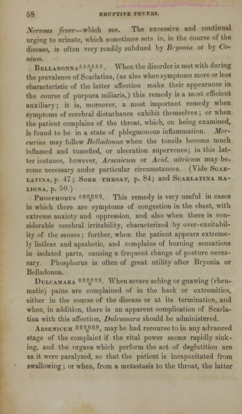 \ TOM fever—which see. The excessive and continual urging to urinate, which sometimes sets in, in the OOOTM I tho a often very readily subdued by Bryonia or by Co* ilium. Hi i i.U'onn \ -Zia-l. When the disorder is met with during the prevalence of Scarlatina, (as also when symptoms mor rleai characteristic of the latter affection make their appearance in the course «.f purpura miliaria,) this remedy is a moat efficient auxiliary; it is, moreover, a most important remedy when gymptoms of oerebral disturbance exhibit themselves; or when the patient complains of the throat, which, on being examined, ia found to be in a state of phlegmonous inflammation. Afer- curiiis may follow Belladonna when the tonsils become much inflamed and tumefied, or ulceration supervenes; ID this lat- ter instance, however, Arsenicum or Add. nilricum maybe. come necessary under particular circumstances. (Vide Scar- latina, p. 47; Bonn throat, p. 84; and Scarlatina ma- i.ic.n \ p. 50 i I'hosi-iioim s ft^iai. This remedy is very useful incases in winch there are symptoms of congestion in the ohest, with extreme anxiety and oppression, and also when there is con- siderate cerebral irritability, characterized by over-excitabil- ity of the senses; further, when the patient appears extreme- ly listless and apathetic, and complains of burning sensations in isolated parts, causing a frequent change of posture neces- sary. Phosphorus is often of great utility after Bryonia or Belladonna. Dulcamara Qnot[,n. When severe aching or gnawing (rheu- matic) pains are complained of in the back or extremities, either in the course of the disease or at its termination, and when, in addition, there is an apparent complication of Scarla- tina with this affection, Dulcamara should be administered. Ahskmcu.m oQfyiQo^ maybe had recourse to in any advanced stage of the complaint if the vital power seems rapidly sink- ing, and the organs which perform the act of deglutition are as it were paralyzed, so that the patient is incapacitated from swallowing ; or when, from a metastasis to the throat, the latter