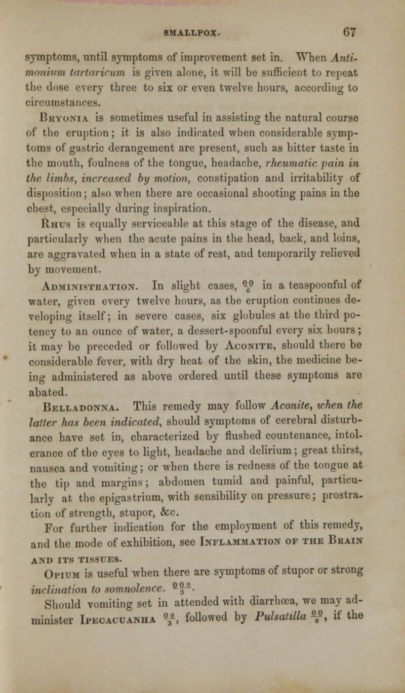 symptoms, until symptoms of improvement set in. When Anti- monivm tartaricum is given alone, it will be sufficient to repeat the dose every three to six or even twelve hours, according to circumstances. Bryonia is sometimes useful in assisting the natural course of the eruption; it is also indicated when considerable symp- toms of gastric derangement are present, such as bitter taste in the mouth, foulness of the tongue, headache, rheumatic pain in the limbs, increased by motion, constipation and irritability of disposition; also when there are occasional shooting pains in the chest, especially during inspiration. Rhus is equally serviceable at this stage of the disease, and particularly when the acute pains in the head, back, and loins, are aggravated when in a state of rest, and temporarily relieved by movement. Administration. In slight cases, -® in a teaspoonful of water, given every twelve hours, as the eruption continues de- veloping itself; in severe cases, six globules at the third po- tency to an ounce of water, a dessert-spoonful every six hours; it may be preceded or followed by Aconite, should there be considerable fever, with dry heat of the skin, the medicine be- ing administered as above ordered until these symptoms are abated. Belladonna. This remedy may follow Aconite, when the latter has been indicated, should symptoms of cerebral disturb- ance have set in, characterized by flushed countenance, intol- erance of the eyes to light, headache and delirium; great thirst, nausea and vomiting; or when there is redness of the tongue at the tip and margins; abdomen tumid and painful, particu- larly at the epigastrium, with sensibility on pressure; prostra- tion of strength, stupor, &c. For further indication for the employment of this remedy, and the mode of exhibition, see Inflammation of the Brain AND ITS TISSUES. Opium is useful when there are symptoms of stupor or strong inclination to somnolence. a|. Should vomiting set in attended with diarrhoea, we may ad- minister Ipecacuanha «a, followed by Pulsatilla *», if the