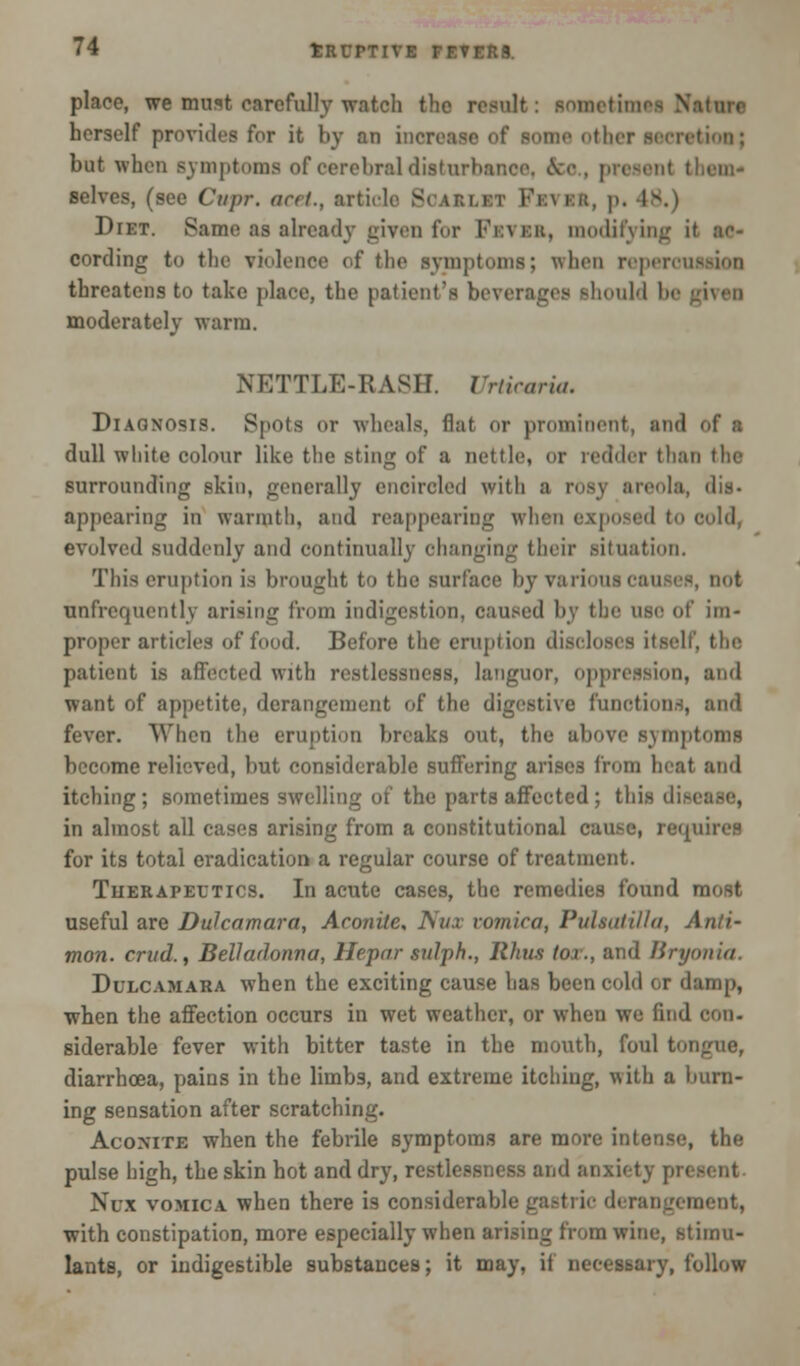 place, we must carefully watch the result: sonetimi herself provides for it by an inci Btioo; but when symptoms of cerebral disturbance. Su . present them- selves, (see Cupr. acet., article Sojlbl] Diet. Same as already given for Fbvbb, modifying it ac- cording to the violenoe of the symptoms; when reperonaaioii threatens to take place, the patient's beverages should be gi moderately warm. NETTLE-RASH. Urticaria. Diagnosis. Spots or wheals, flat or prominent, and of a dull white colour like the sting of a nettle, or redder than the surrounding skin, generally encircled with a rosy areola, dis- appearing in warmth, and reappearing when exposed to i evolved suddenly and continually changing their situation. This eruption is brought to the surface by various can unfrequcntly arising from indigestion, caused by the use of im- proper articles of food. Before the eruption discloses itself, the patient is affected with restlessness, languor, oppression, and want of appetite, derangement of the digestive functions, and fever. When the eruption breaks out, the above symptoms become relieved, but considerable suffering arises from heat and itching; sometimes swelling of the parts affected; this dial in almost all cases arising from a constitutional cause, re^u for its total eradication a regular course of treatment. Therapeutics. In acute cases, the remedies found most useful are Dulcamara, Aconite, J\ux vomica, Pulsatilla, Anti- mon. critd.f Belladonna, Hepar sulph., Rhus /or., and Bryonia. Dulcamara when the exciting cause has been cold or damp, when the affection occurs in wet weather, or when we find i siderable fever with bitter taste in the mouth, foul tongue, diarrhoea, pains in the limbs, and extreme itching, with a burn- ing sensation after scratching. Aconite when the febrile symptoms are more intense, the pulse high, the skin hot and dry, restlessness and anxiety pi i Nux vomica when there is considerable gastric derangement, with constipation, more especially when arising from wine, stimu- lants, or indigestible substances; it may, if necessary, follow