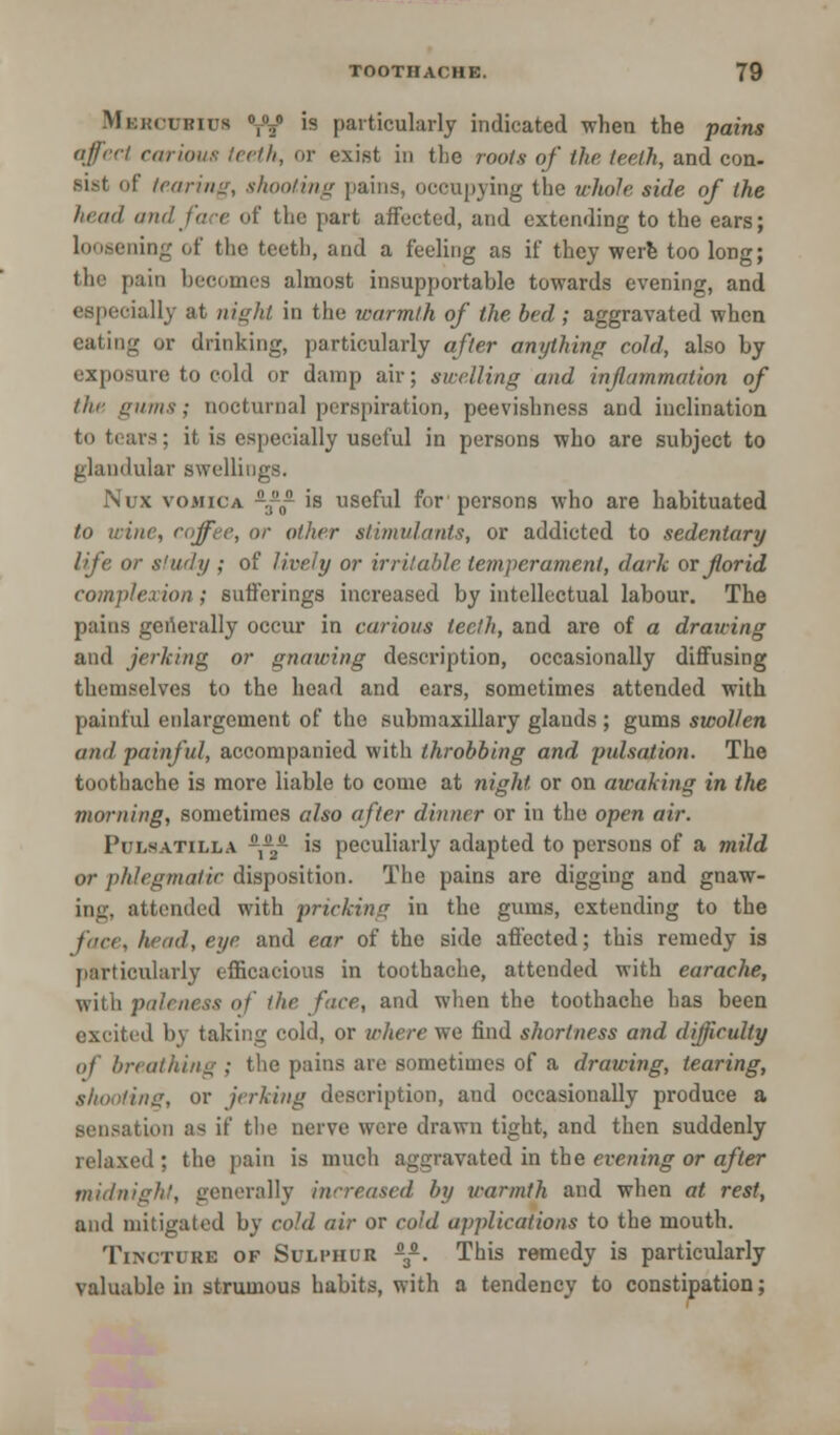 Mkimikius 0t02° is particularly indicated when the pains affect carious teeth, or exist in the roots of the teeth, and con- sist of /carina, shooting pains, occupying the whole side of the fund and fa e of the part affected, and extending to the ears; ling of the teeth, and a feeling as if they were too long; '1' pain becomes almost insupportable towards evening, and especially at night in the warmth of the bed; aggravated when eating or drinking, particularly after anything cold, also by exposure to cold or damp air; swelling and inflammation of the gums; nocturnal perspiration, peevishness and inclination to tears; it is especially useful in persons who are subject to glandular swellings. Nux vomica -.0 is useful for persons who are habituated to wine, coffee, or other stimulants, or addicted to sedentary life or study ; of lively or irritable temperament, dark orforid complexion; sufferings increased by intellectual labour. The pains generally occur in carious teeth, and are of a drawing and jerking or gnawing description, occasionally diffusing themselves to the head and ears, sometimes attended with painful enlargement of the submaxillary glands ; gums swollen and painful, accompanied with throbbing and pulsation. The toothache is more liable to come at night or on awaking in the morning, sometimes also after dinner or in the open air. Pulsatilla ,-2- is peculiarly adapted to persons of a mild or phlegmatic disposition. The pains are digging and gnaw- ing, attended with pricking in the gums, extending to the face, head, eye and ear of the side affected; this remedy is particularly efficacious in toothache, attended with earache, with paleness of the face, and when the toothache has been excited by taking cold, or where we find shortness and difficulty of breathing ; the pains are sometimes of a drawing, tearing, shooting, or jerking description, and occasionally produce a sensation as if the nerve were drawn tight, and then suddenly relaxed; the pain is much aggravated in the evening or after midnight, generally increased by warmth and when at rest, and mitigated by cold air or cold applications to the mouth. Tincture of Sulphur -3£. This remedy is particularly valuable in strumous habits, with a tendency to constipation;