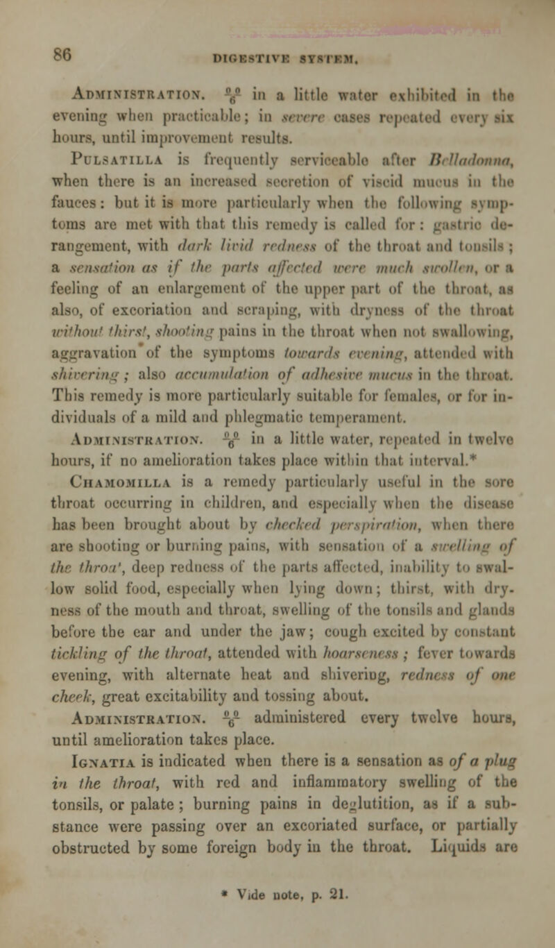 DIGESTIVE BTB'I Aoministration. ,,n iii a little water exhibited in the evening when practicable; in seven pentad evi hours, until improvement results. Pulsatilla is frequently serviceable after Belladonna, when there is an increased Beeretion of viscid mucus in tlie fauces: but it is more particularly when the following symp- toms are met with that this remedy is called for: gastric de- rangement, with dark liri<l redness of the throat and tonsils ; a sensation a< if the purls affected were much swollen, <>r ■ feeling of an enlargement of the upper part of the throat, as also, of excoriation and scraping, with dryness of the throat without thirst, shooting pains in the throat when not swallowing, aggravation of the symptoms toward* evening, attended with shivering; also accumulation of adhesive mucus ia the throat. This remedy is more particularly suitable for females, or tor in- dividuals of a mild and phlegmatic temperament. Administration. 6 in a little water, repeated in twelve hours, if no amelioration takes place within that interval.* Ciiamomilla is a remedy particularly useful in tin- throat occurring in children, and especially when the disease has been brought about by checked perspiration, when toting or burning pains, with sensation of a ///. throa', deep redness of the parts affected, inability to swal- low solid food, especially when lying down ; thirst, with dry. ness of the mouth and throat, swelling of the tonsils and glands before the car and under the jaw; cough excited by constant tickling of the throat, attended with hoarseness ; fever t. evening, with alternate heat and shivering, redness of 9IU cheek, great excitability and tossing about. Administration. -6- administered every twelve hours, until amelioration takes place. Ignatia is indicated when there is a sensation as of a in the throat, with red and inflammatory swelling of the tonsils, or palate ; burning pains in deglutition, as if a sub- stance were passing over an excoriated surface, or partially obstructed by some foreign body iu the throat. Liqui