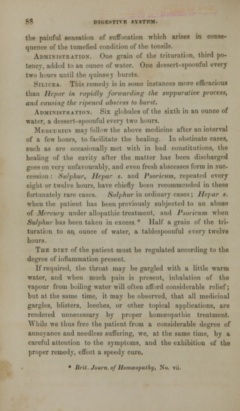 the painful ecneatiftn of suffocation which ■ ifl tumefied condition of tin- tonsils. ASMIHIRBATIOM. One grain of the t lit »ir:i t i 11. third ' tencv. added to an oum f water. I poonful en two boon until tlic quinsey bursts. Bilicia. Tbia remedj u in some Eutanooa more effi than llcpar in rapidly forwarding the tuppu and touting the ripened absceea io burst. AnMiM-i'i:v in>\. Six globules of the sixth in an oui water, a dessert-spoonful everj two hours, Mrrci kii- may foil >w the above medioine after an interval of ■ few hours, to facilitate the healing. In obstinate o* inch as ar oasionallj met with in bad constitutions, the healing of the cavity alter the matter has been disohai - ii verv unfavourably, and even fresh abscesses form in sue- in : Sulphur, Hepar a. and Paoricum, repeated <■•■ eight or twelve hours, liave chiefly been recommended in tl fortunately rare cases. Sulphur in ordioarj oases; Hepar a. when the patient bat been previously lubjeoted to an abuse of Mercury under allopathic treatment, and Paoricum when 8uiphur baa been taken in excess r Half a grain of the tri- turati u to an OUD.ee of water, a tablespoonful ■■ lve hours. 'I'm: out of the patient must be regulated aocording to the e of inflammation present. If required, the throat may be gargled with a little warm water, and when much pain is present, inhalation of the vapour from boiling water will often afford considerable relief; but at the same time, it may be observed, that all medicinal gargles, blisters, leeches, or other topical applications, are rendered unnecessary by proper homoeopathic treatment. While we thus free the patient from a considerable d annoyance and needless suffering, we, at the same time, by a careful attention to the symptoms, and the exhibition of the proper remedy, effect a .speedy cure. • Brit. Juurn. of HomcEopathy, No. vii.