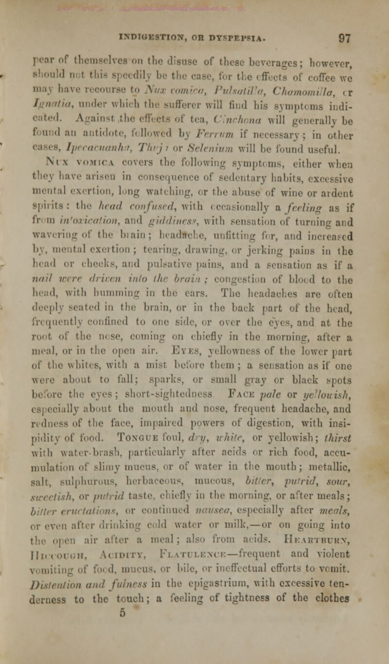 of themselves on the disuse of these beverages; however, should not this speedilj be the case, for the effects of coffee \vc may have i vomica, Pulsatilla, Chamomilla, cr fa, under which the sufferer will find his symptoms indi- cated. Againsl the effeets of tea, Cinchona will generally he 1' and an antidote, followed by Ferrvm if necessary; in other Ipecacuanha, Thvji or Selenium will he found useful. Nix vomica covers the following symptoms, either when the} Live arisen in consequence of sedentary habits, excessive mental exertion, long watching, or tin' abuse of wine or ardent spirits: the haul confused, with occasionally a feeling as if fn in intoxication, and giddiness, with sensation of turning and wavering of the biain; beadtche, unfitting for, and increased by, mental exertion ; tearing, drawing, or jerking pains in the head or cheeks, and pulsative pains, and a sensation as if a nail were driven into the brain; congestion of blood to the head, with humming in the ears. The headaches are often deeply seated in the brain, or in the back part of the head, frequently confined to one side, or over the eyes, and at the root of the nose, coming on chiefly in the morning, after a meal, or in the open air. Eyes, yellowness of the lower part of the whites, with a mist before them; a sensation as if one about to fall; sparks, or small gray or black spots the eyes; short-sightedness Face pale or yellouish, especially about the mouth and nose, frequent headache, and redness of the face, impaired powers of digestion, with insi- pidity of food. Tongue foul, dry, white, or yellowish; thirst with water-bias!:, particularly alter acids or rich food, accu- mulation of slimy mucus, or of water in the mouth; metallic, salt, sulphurous, herbaceous, mucous, bitter, putrid, sour, sweetish, or putrid taste, chiefly in the morning, or after meals; bitter eructations, or continued nausea, especially after meals, or oven after drinking cold water or milk,—or on going into the open air after a meal: also from acids. Hkabtbuk.v, Hiccough, Vciditv, Flatulence—frequent and violent vomiting of foi d, mucus, or bile, or ineffectual efforts to vomit. Distention ami fulness in the epigastrium, with excessive ten- derness to the touch; a feeling of tightness of the clothes 5