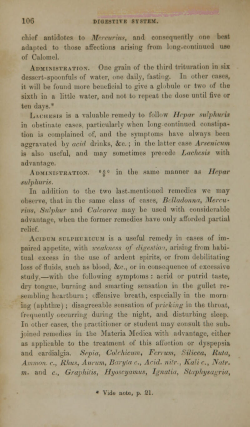 those affections ai nii'l. I NitTI v now. ' 'i of tli.' tlnr<l triliii.. nfuls of » it will be found n [1 >bule or Iwo of the sixth in a littli i not to repeal the doee until ■ . valuable remedy t follow Hrpar tulphuru in obetinal irticularlv when long-continued cm tioii u complained of, and the symptom have »1 1 ; in the i I : ill. and may IOmetim< I advanl Ahmim i »J in the name manner tulphu In addition to the two last-mentioned romediee we may i in the same olaes of cases, Belladonna, M Sulphur ami Calearra maj I- used with consid advantage, when the former remedies have onlj afforded partial i iiiii i;ni m i- a useful remedj in oases of im« . appetite, with i fr< m babi- From debilitating h as blood, &c., or in cons iquence ■ -' —with the following symptoms: acrid or putrid tod sraarti I i n in the gul sembling heartburn; offensive i uciall) in the mora -hi ion of /'- it I. Ing in the : during the night, i bing sleep i the | ractiti oer or studenl ilt the sub* j lined remedies in the Materia Medica with advantage, either licable to the treatment of this ai Sepia, < Hutu, l , Rhus, A\ '. B I ' B G / '' I Slaphy