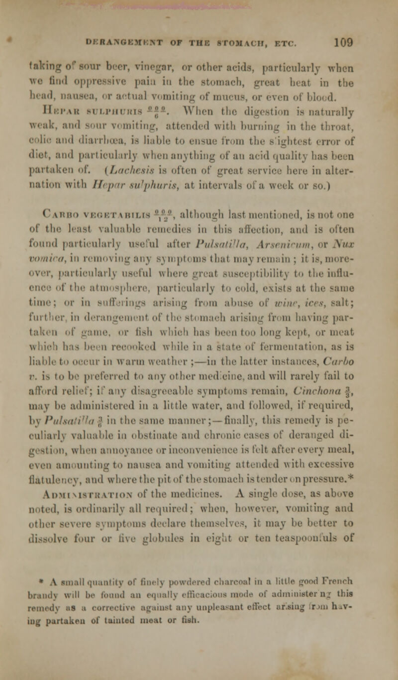 faking o'' sour b r, or other acids, particularly when we find oppressive pain in the stomach, great beat in the bead, nausea, or actual vomiting of mucus, or even of blood. Ili:i-\i{ BULPUtJRlfl . When the digestion is naturally weak, ;hm1 sour vomiting, attended with burning in the throat, oolic and diarrhoea, is liable to ensue from the s ightest error of diut, and particularly when anything of an acid quality bat partaken of. [Lachesis is often of great service here in alter- nation with Hepar sulphuric, at intervals ofa week or so.) Carbo vegbtabilis ,.., although last mentioned, is not one of the least valuable remedies in this affection, ami is often found particularly useful after Pulsatilla, Arsenicum, or .\/>r vomica, in removing any symptoms that may remain; it is, more- over, particularly useful where great susceptibility to the influ- ence of the atmosphere, particularly to cold, exists at the sunc time; or in Bufferings arising from abuse of wine, ices, salt; er in derangement of the stomaob arising fin m having liar- taken of game, or fish whioh has beentoo long kept, or meat wliie'i has been reoooked while in a atate of fermentation, as is liable to occur in H arm weather ;—in the latter instances, Carbo r. i^ to he preferred to any other medioine,and will rarely fail to afford relief; if a ly disagreeable symptoms remain. Cinchona }, may he administered in a little water, and followed, if required, by Pulsatilla % in the same manner; —finally, this remedy is pe- culiarly valuable in obstinate and chronic cases of deranged di- gestion, when annoyance or inconvenience is felt after overy meal, even amounting to nausea and vomiting attended with excessive flatulency, and where the pit of the stomach is tender, n pressure.* &DMIM8TRATI0N of the medicines. A single dose, as above noted, is ordinarily all required; when, however, vomiting and other severe symptoms declare themselves, i: may he better to dissolve lour or five globules in eight or ten teaspoonfuls of • A until quantity of finel] powdered charcoal in a little good French brandy will be found an equally efficacious mode of administer n_r this remedy as a corrective against any unpleasant effect afiaing .run hav- ing partaken of limited meat or fish.