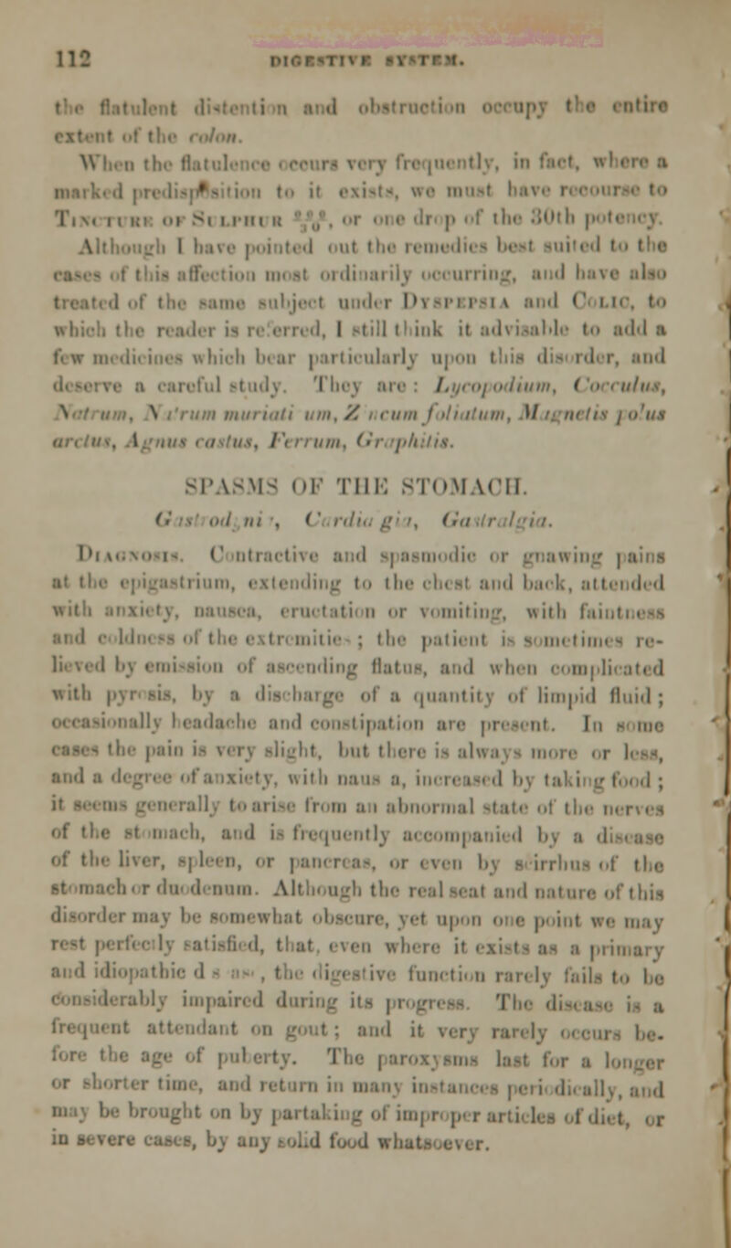 ■-, 11 in i the 80th potc i out the remed ourriog, undi i Dyspifsia and <' i to, t.. I till tl ink it ;i'l\ isahle I ftdd :i .. hich I er particularly upon and Tlic\ n , odium, ('occuius, \ urn mm mil um,Z ncumfoliatum, Magnet is jolus ;/.7/.v. SPASMS OF THE STOMACH. <.' . od ni . C rdiu g r, (fo l»i\.. i U ntractive and spasmodic or gnawing i iding to the chcsl and back, attended ttii • vomiting, with faiot mitie : the patient i i mi i >% re« lending Bi mi licoti <\ with • nt' :i quanth j ol limpid fluid; !;. I eadaohe and constipation me i;. alight, but there is always more ami riety, with Dam a, increasi 'I b 11■ hi a i abnormal state of tin' nerves of thi i. and i- frequently a< oom| ■ of the liver, s| lean, <>r | am i r dm <1-1111111 Although the real seal and nature of this lermay be somewhat obscure, yd upon one point .en where if i function ran l\ :. ibly impaired d lant on gout ; and it The | last for be brought on by |.. imj r pi i