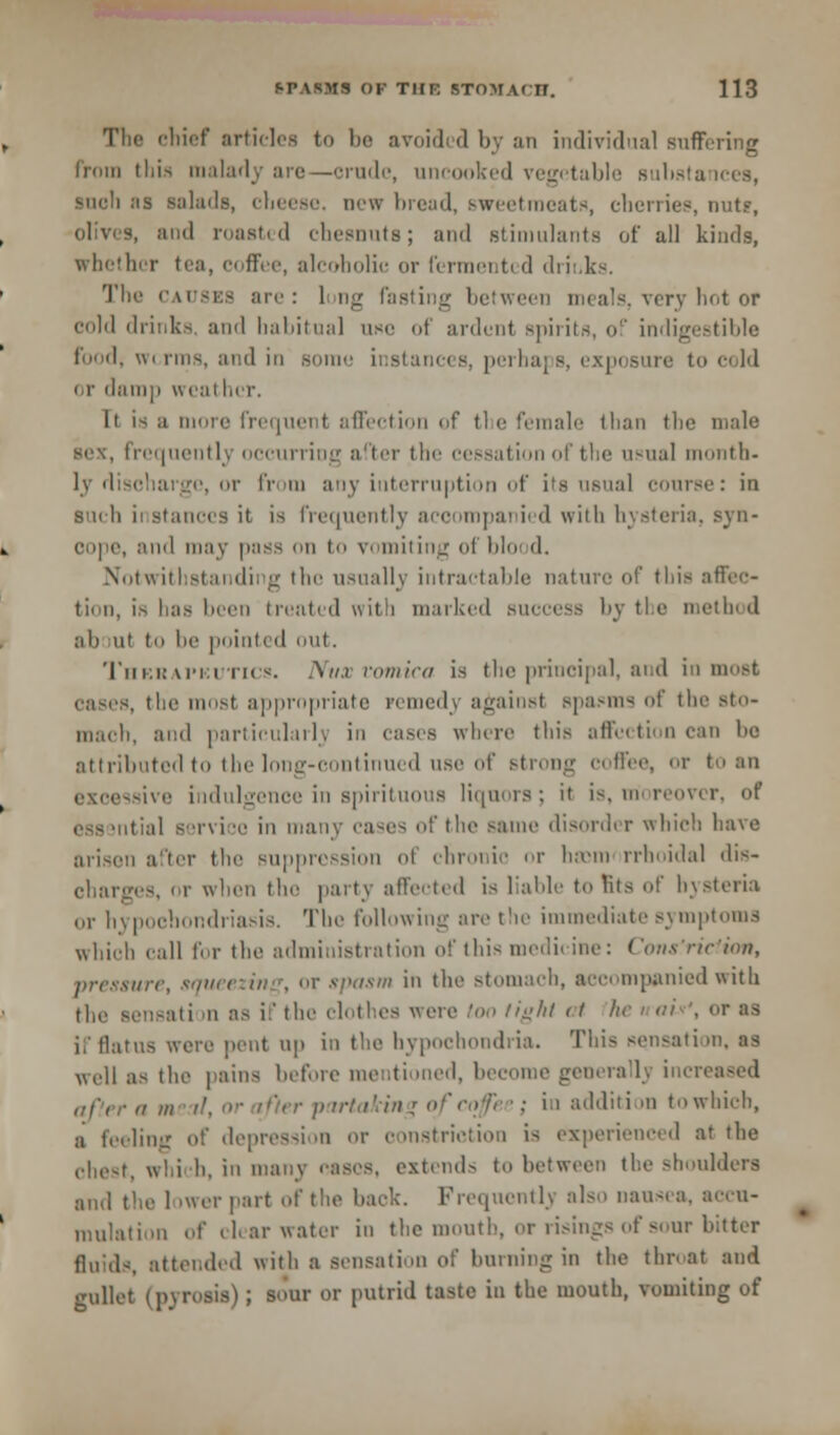 The chief articles to be avoided by an individual suffering from this malady are—erode, uncooked vegetable suhsta such as salads, cheese, new bread, sweetmeats, cherries, nut?, olives, and roasted cheenuts; and .stimulants of all kinds, whether tea, coffee, alcoholic or fermented drinks. The causes are: 1 ng fasting between meals, very hot of cold drinks and habitual use of ardent spirits, of indigestible food, worms, and in some instances, perha ire to cold or damp weal her. It is a more frequent affection of the female than the male se\, frequently occurring after the cessation of the usual month- ly discharge, or from any interruption of its usual course: in s'uli ii stances it is frequently acoompai ied with hysteria, syn- , and may pass on to vomiting of hi d. Notwithstanding the usually intractable nature of this affec- tion, is has been treated with marked success by the method ah ut to he pointed out. Therapeutics. Nux vomica is the principal, and inmost eases, the most appropriate remedy against spasms of the Bto- mach, ami particularly in eases where this affection can he attributed to tbe long-continued use of strong coffee, or to an excessive indulgence in spirituous liquors; it is, m reover, of tial service in many cases of the same disorder which have arisen after the suppression o\ chronic or basm rrhoidal dis- oharges, or when the party affected is liable to fits of hysteria or hypochondriasis. The following are the immediate symptoms whieh call for the administration of this medicine: Cons'riciion, pressure, squeezing, or spasm in the stomach, accompanied with the sensati m as i:' the ehith.es were loo fight at lie * ah', or as ii'flatus were pent up in the hypochondria. This sensation, as well as the pains before mentioned, become generally increased a m //, or ifier partaking hi addition towhich, a feeling of depression or oonstriction is experienced at the chest, which, in many eases, extend- to between the shoulders and the 1 >ucr part of the hack. Frequently also nausea, accu- mulation of clearwater in the mouth, or risings of sour bitter fluids, attended with a sensation of burning in the throat and gullet (pyrosis) ; sour or putrid taste in the mouth, vuuiiting of