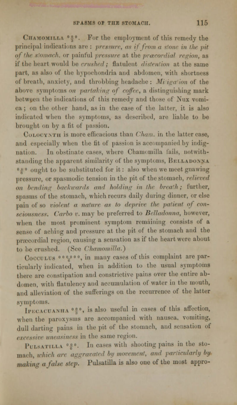 Chamomilla ;. For the employment of this remedy the principal indications are : pressure, as if from a ttone in the pit nl the stomach, or painful pressure at tin* precordial region, as if the heart would be crushed; flatulent distention at the same part, .'is also of the hypochondria and abdomen, with shortness of breath, anxiety, and throbbiDg headache: Mi iga ion of the above Bymptoms on partaking of coffee, a distinguishing mark en the indications of this remedy and those of Nux vomi- ca ; ii the other hand, as in the case of the latter, it is also indicated when the symptoms, as described, are liable to he brought ii by a lit <>t passion. Cwi.tx Yvrn is more efficacious than ('/urn. in the latter case, and especially when the fit of passion is accompanied bj indig- nation, [n obstinate cases, where Chamomilla fails, notwith- standing the apparent similarity of the Bymptoms, Belladonna ;; ought to be substituted for it : also when we meet gnawing pressure, or spasmodic tension in the pit of thestomaeb, relieved on bending backwards and holding in the breath; further, spasms of the Btomach, which recurs daily during dinner, or else pain of so violent a nature as '<> deprive the patient of con- sciousness. Carbo v. may be preferred to Belladonna, however, when the must prominent symptom remaining consists of a sense of aching and pressure at the pit of the Btomach and the precordial region, causing a Bensation as if the heart were about to be crushed. (See Chamomilla.') Cocculus ooilooo^ in many cases of this complaint are par- ticularly indicated, when in addition to the usual symptoms there are constipation and constrictive pains over the entire ab- domen, with flatulency and accumulation of water in the mouth, and alleviation of the Bufferings on the recurrence of the latter symptoms. [PKCACUANHA °f°, is also useful in cases of this affection, when the paroxysms are accompanied with nausea, vomiting, dull darting pains in the pit of the stomach, and sensation of tsive uneasiness in the same region. I'ri. -miii. v ;.'• tn oases with shooting pains in the mach, which an- aggravated by movement, and particularly by making a false step, Pulsatilla is also one of the most appro-