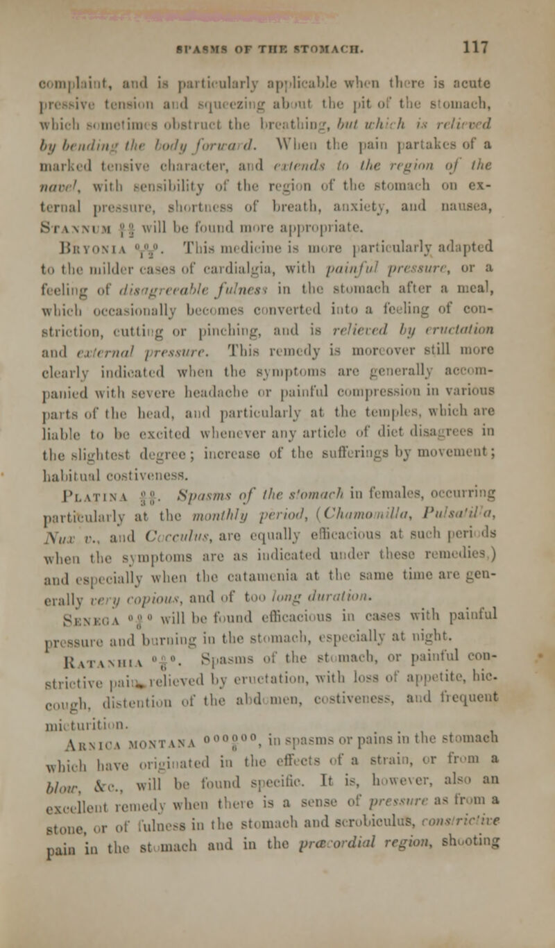 oomplaint, and is particularly applicable when there is acute re tension and squeezing about the pit i inach, which Bometira - obstruct the breathing, but which '•■ relieved by bending the body forward. When the pain partakes of a marked tensive character, and extends to iln- region oj the nar;'. wuli Bensibilitv of the region of the stomach on ex- teraal pressure, shortness of breath, anxiety, and oai Si\\m m |:; will be found mimic appropriate. Bbyonia ,•■■ This medicine is more particularly adapted to the milder cases of cardialgia, with painful pressure, or a feeling of disagreeable fulness in the Btomaeh after a meal, which occasionally bee< mes c inverted into a feeling of con- Btrictioo, cutting <ir pinching, and is relieved by eructation and external pressure. This remedy is moreover still inure clearly indicated when the symptoms are generally accom- panied with Bevere headache or painful compression in various parts of the head, and particularly at the temples, which are liable to be excited whenever any article of diet disagrees in the slightest degree; increase of the sufferings by movement; habitual costiveness. Platin \ it. Spasms of the stomach in females, occurring particularly at the monthly period, {ChamomiUa, PulsatWa, ,X,U r. and C ccuhis, are equally efficacious at such peri ds when the symptoms are as indicated under these remedies ) and especially when the catamenia at the same time an orally very copious, and of too lung duration. Si:m,\ will be found efficacious in cases with painful pressure and burning in the stomach, especially at night. Ratanhia  • Spasms of the Btomaeh, or painful con- strictive paio»relieved bj eructation, with loss of appetite, hie- cough, distention of the abd men. costiveness, and frequent mi. turiti in. \i;m<-\ Montana o00°00, in spasms or pains in the stomach which have originated in the effects of a strain, or from a blow, Sec, ill he found specific It is, however, also an excellenl remedy when there is a sense of pressure as fromit stone, or of fulness in the Btomaoh and Bcrobioulus, constrictive pain in the st maeh and in the precordial region, BQOOting