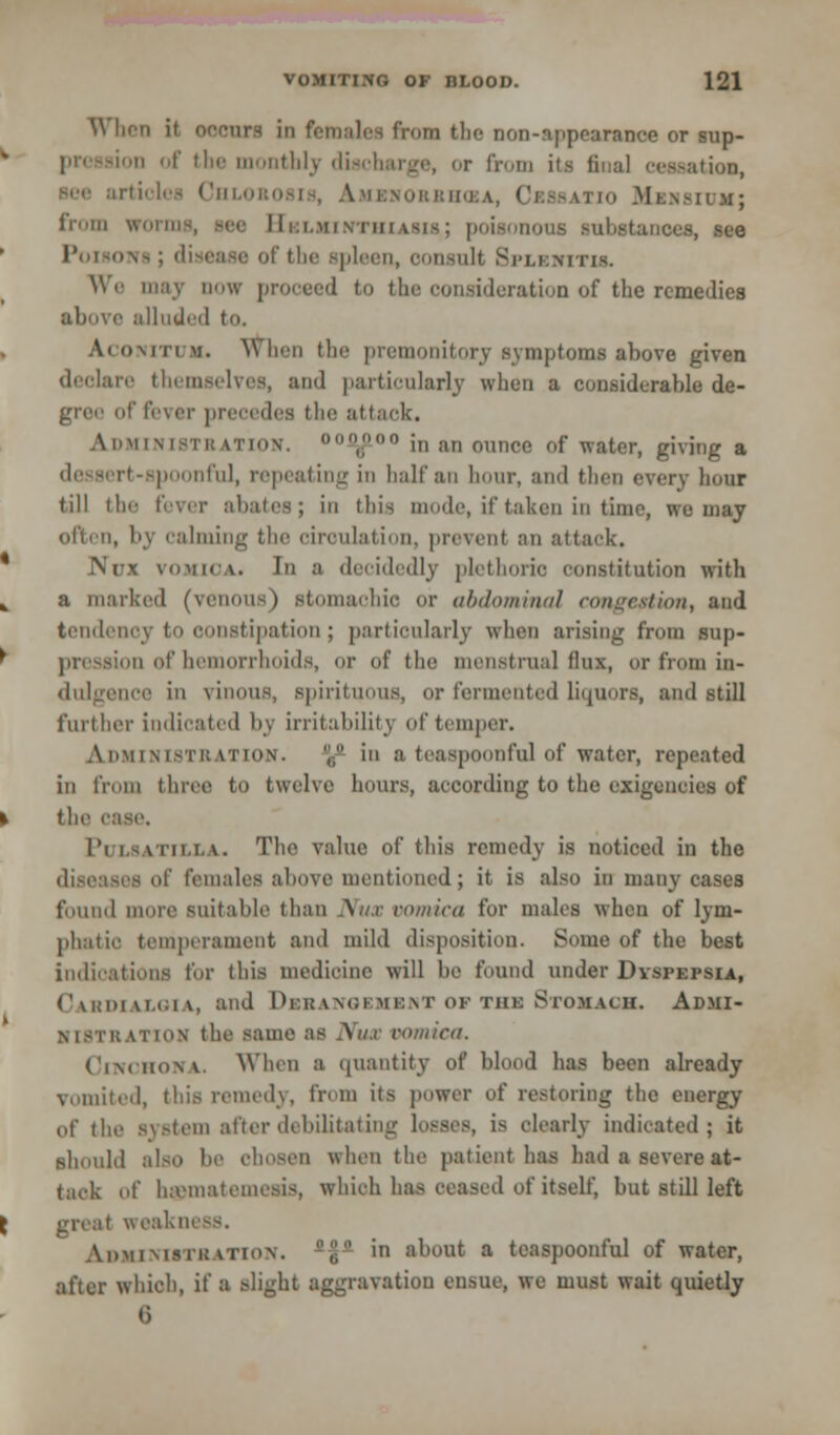 W ben it OOCUTS ID femalea from the non-appearance or sup- || of the ii thly discharge, or from its final cessation, rtiolei Chlorosis, Amenorrhea, Crssatio Mbnsium; from win in-, see Helminthiasis,; poisonous substances, see Poisons; ,: the spleen, oonsnlt Splenitis. Wr may now proceed to the consideration of the remedies above alluded to, Aconitum. When tin' premonitory symptoms above given declare themselves, and particularly when a considerable de- arer of fever precedes die attack. AoMINlSTH atihv °,.°° in an ounce of water, giving a rt-spoonful, repeating in half an hour, and then every hour Jill tie- fever abates; in this mode, if taken in time, we may often, by calming the circulation, prevenl an attack. Nux vomica. In a decidedly plethoric constitution with a marked (venous) stomachic or abdominal conncslion, and tendency to constipation; particularly when arising from sup- pression of hemorrhoids, or of the menstrua] flux, or from in- dulgence in vinous, spirituous, or fermented liquors, and still further indicated by irritability of temper. Administration. ^ in a teaspoonful of water, repeated in from three to twelve hours, according to the exigencies of the ease. Pi LSATILLA. The value of this remedy is noticed in the diseases of females above mentioned; it is also in many cases found more suitable than Nux vomica for males when of lym- phatic temperament and mild disposition. Some of the best indications for this medicine will be found under Dyspepsia, CarDIALOIA, and DrranGBMBNT OF THJB STOMACH. Admi- nistration the same as .\n.r vomica. Cinchona. When a quantity of blood has been already vomited, this remedy, from its power of restoring the energy of the system after debilitating losses, is clearly indicated; it should also be chosen when the patient has had a severe at- tack of h;eniatemesis, which has ceased of itself, but still left great weakness. ADMINISTRATION. -J)0 in about a teaspoonful of water, after which, if a slight aggravation ensue, we must wait quietly