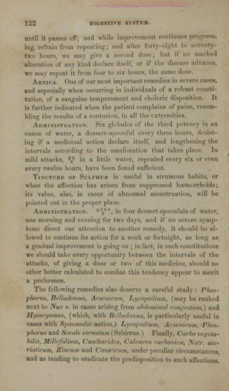 until it passe alt. I \|(N and especially when in imlivnl tuti. igoine temperament and choleric disposition. rlher indicated when the patient complains ol | Mini: the result ; usi »n, in all the ( stremiti \i,m, N,.i, v 11,,\. Bix gl bulea of the third potencj in aa Ihree houi• if a medicinal action deolare itself, and lengthening the i ling tn the amelioration thai tal In mil.I i a little water, repeated everj six or i twelve boors, have been found sufficient. Tim i Bulphub ii useful in strumous habil \\lirii tin' affection a from suppressed basmorrbi abnorma] menstruation, v\ill be I out in the proper place. \ DM [JUSTHATIOll ' , . iii four 'i lllp- ii tii an i oontinue its action f or foi tnigl I i lual improvement i ; in fact, in such constitutions we i the tag ■ dot • two of tiii- i 'i■ .iihi in) Isolated to combat this tendency appear to merit a pp following remed I'ho-.- paortur, Belladonna, \ / podium, (n in oases l ii abdominal ra II which, with /; ,1 ;„ cases with 8pasmodie>action,! /. | I'inallv ( , tn- H 'mi, Cantharid Z diarcircui and as t.