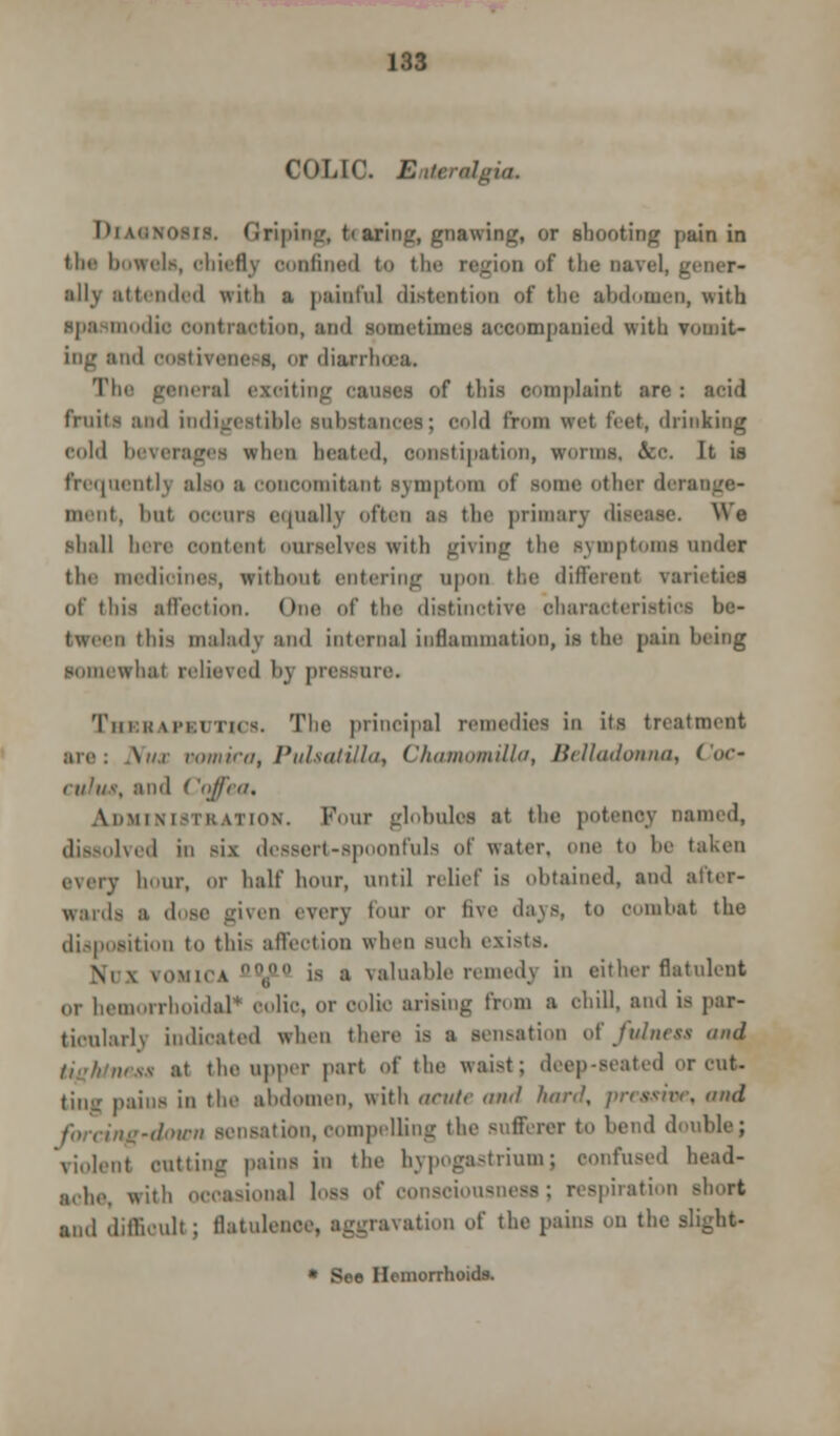 COLIC. BaieriUgut. DlASNOCIS. <iripin»;, t< aring, gnawing, or shooting pain in tlic bowels, chiefly oonfined to the region of the navel. _ ally attended with a painful distention of the abdomen, with Spasmodic contraction, and sometimes accompanied with vomit- ing and ooetivenees, or diarrhoea. The geaeral exoitrng causes of this complaint are : acid fruits and indigestible substances; cold from wet feet, drinking cold beverages when heated, ooastipation, worms, &e. It ia frequently also ;i concomitant symptom of Borne other di i mint, bat occurs equally often as the primary disease. We shall here contend ourselves with giving the symptoms under the medioines, without entering upon the different varietiei of this affection. One of the distinctive characteristics be- tween this malady and internal inflammation, is the pain being somewhat relieved by pressure. Thebapkutics. The principal remedies in its treatment are: Nux vomica, Pulsatilla, Chamomilla, Belladonna, Coc- culus, and < 'qffea, ADMINISTRATION. Four globulofl at the potency named, dissolved in six dessert-spoonfuls of water, one to be taken every hour, or half hour, until relief is obtained, and after- wards a dose given every four OT live days, to combat the disposition to this affection when such exists. \i \ vomica „ is a valuable remedy in either flatulent or hemorrhoidal'* colic, or colic arising from a chill, and is par- ticularly indicated when there is a sensation of Julnrss and ;ii the upper part of the waist; deep-seated or cut. ting pains in the abdomen, with acute and hard, presstOf, end forcing-down sensation, compelling the sufferer to bend double; violent cutting pains in the hypogastriumj confused head- ache, with occasional loss of consciousness; respiration short and difficult ; BatulefiC . ation of the pains on the slight • See Hemorrhoids.