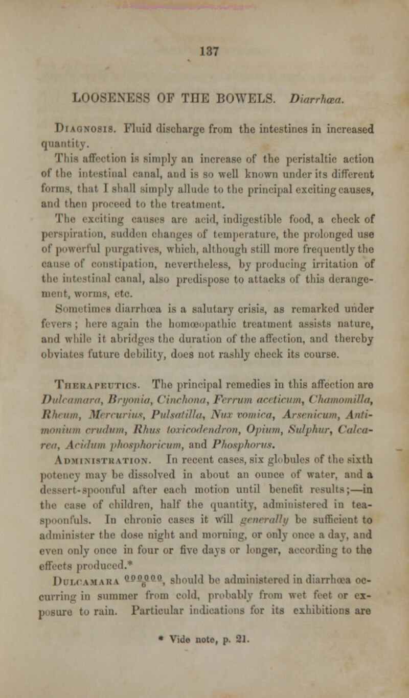 LOOSENESS OF TEE BOWELS. Diarrhaa. IMuinosis. Fluid discharge from the intestines in increased quantity. This affection is simply an increase of the peristaltic action of the intestinal canal, and is so well known under its different forms, thai I shall simply allude to the principal exciting causes, ami then proceed to the treatment. The exciting causes are acid, indigestible fund, a check of perspiration, sudden ohanges of temperature, the prolonged use of powerful purgatives, which, although still inure frequently the cause uf constipation, nevertheless, by producing irritation of the intestinal canal, also predispose to attacks of this derange- ment, worms, tic Sometimes diarrhoea is a salutary crisis, as remarked under ; here again the homoeopathic treatment assists nature, and while it abridges the duration of the affection, and thereby obviates future debility, does not rashly check its course. Tui'i; LPauTios. The principal remedies in this affection are Dulcamara, Bryonia, Cinchona, Ferrum aceticum, ChamomiUa, Rheum, Mercurius, Pulsatilla, Nux vomica, Arsenicum, Anti- monium crudum, Rhus toxicodendron, Opium, Sulphur, Calca- \ciilum phosphoricum, and Phosphorus. Administration. In recent oases,six globules of the sixth potency may be dissolved in about an ounce of water, and a dessert-spoonful alter each motion until benefit results;—in the case of children, half the quantity, administered in tea- spoonfuls. In chronic cases it will generally be sufficient to administer the dose night and morning, or only once a day. and even only once in four or five days or longer, according to the effects produced.* Dulcamara ^p00, should be administered in diarrhoea oc- curring in summer from cold, probably from wet feet or ex- to rain. Particular indications for its exhibitions are