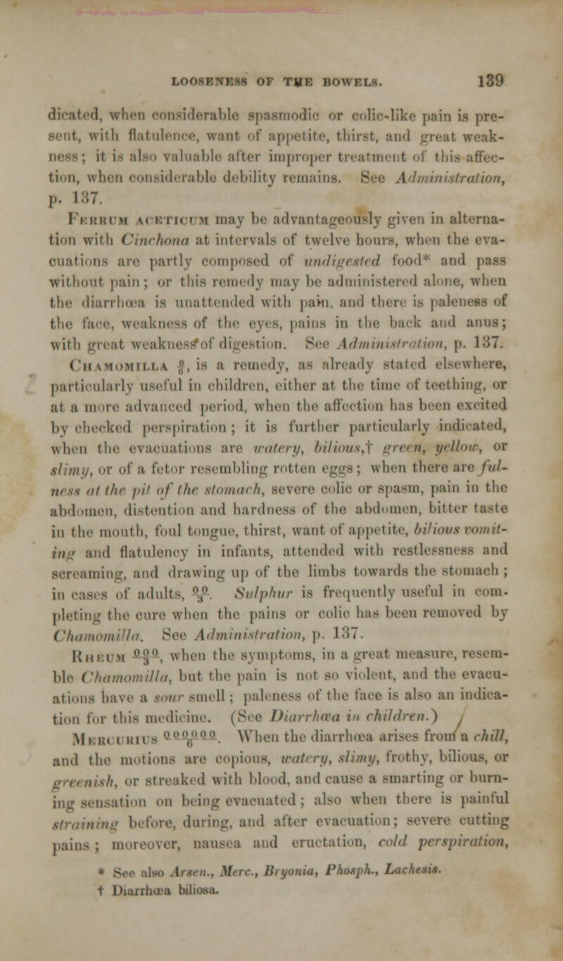 dicated, when conuiderable spasmodic or colic-like pain is pro- scut, with flatulence, wanl of appetite, thint, and great weak- it \m also valuable after Improper treatment of this affec- tion, when considerable debility remains. See Administration, p. 187. I'i im.tm m i.ni i m may In' advant: iven in alterna- tion with Cinchona at intervals of twelve hoars, when th< ouations are partly composed of undigested food* and without pain; or this remedy may be administered alone, when the diarrhoea is unattended with pam, and there is paleness of the face, weakness of the eyes, pains in the back and amis; with great weaknes^of digestion. See Administration, p. 187. Chamomile* f, is a remedy, as already stated elsewhere, particularly osefnl in children, either at the ti of teething, or ai i more advanced period, when the affection has been excited by checked perspiration; it is further particularly indicated, when the evacuations are watery, bilious,^ green, yellow, or slimy, or of a fetor resembling rotten eggs; when there arc ful- ness at the i>ii of I he stomach, severe colic or spasm, pain in the abdomen, distention and hardness of the abdomen, bitter taste in the mouth, foul tongue, thirst, want of appetite, bilious vomit' mil flatulency in infants, attended with restlessness and screaming, and drawing up of the limbs towards the Btomaeh; in oases of adult-. °.,°. Sulphur is frequently useful in com. pleting the cure when the pains or colic has been removed by Chamomilla. See Ad mi nisi ration, p. 1 -»7. Rheum ']. when the symptoms, in a great measure, resem- ble Chamomilla, but the pain is not so violent, and the evacu- ations have a sour smell; paleness of the face is also an indica- tion for this medicine. (See Diarrhaa in children. I Mi Kl rains ,;'. When the diarrhoea arises from a chill, and the motions are copious, watery, slimy, frothy, bilious, or greenish, or streaked with blood, and cause a smarting or burn- ing sensation on being evacuated; also when there is painful straining before, during, and after evacuation; severe ratting pains j moreover, nausea and eructation, cold perspiration, * See ilao I - . 1/ . Bryonia, 1'hosph., Lacheaia. t Diarrhea biliosa.