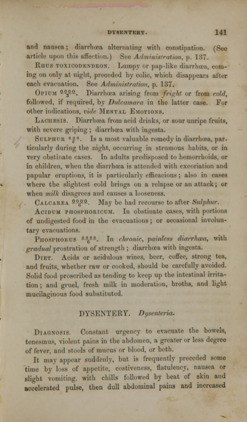 and BMMft; diarrhoea alternating with conniption. article upon this affection.) nimistration, p. 187. Km i roxiooDMDftOH. Lumpy or pap-like diarrhoea, com- ing H only at night, preceded by colic, which di.saj)jiear.s utter each cv:niiaiii.ii. Bee Administration, p. 137. Opium 00fi&. Diarrhoea arising from fright or from cold, followed, it' required, by Dulcamara in the latter case. Pot other indications, rii/c Mental EmoTIO Lachksis. Diarrhoaa from acid drinks, or sour unripe fruit.-, witli severe griping; diarrhoaa with ingooto. Si i.i'iuK °;1. Is a most, valuable remedy in diarrhoea, par- ticnlarly during the night, occurring in strumous habits, or in very obstinate cases. In adults predisposed to hemorrhoids, <>r in children, when the dianlnca is attended with excoriation and papular eruptions, it is particularly efficaoious; also in where the slightest sold brings OU a relapse or an attack ; or when mill, disagrees and causes a loosem Calivkka (,((i. May be had reOOUrse to after Sulphur. Acidum phosphobiouk. In obstinate oases, with portions of undigested food in the evacuations} or occasional involun- tary evacuations. l'nosi'iioius ',p0a. In chronic, jxiinlcss riiarrluca, with gradual prostration of strength ; diarrhoea with ingi 1>ii:t. Acids or acidulous wines, heer, coffee, strong tea, and fruits, whether raw or ( ked, should he carefully avoided. Solid food proscribed as tending to keep up the intestinal irrita- tion : and pud. fresh milk in moderation, broths, and light mucilaginous food substituted. DYSENTERY. Dysmteria. DIAGNOSIS. Constant urgency to evacuate the bowels, tenesmus, violent pains in the abdomen, a greater or less degree of foyer, and stools of mucus or blood, or both. It may appear suddenly, but is frequently preceded - time by loss of appetite, costivencss, flatulency, nausea or slight vomiting, with chills followed by heat of skin and accelerated pulse, then dull abdominal pains and increased