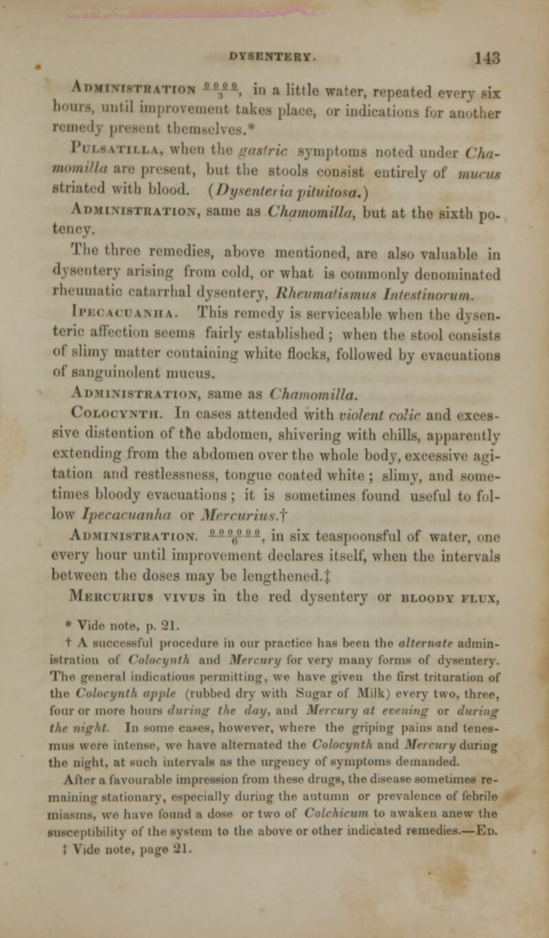 Vr.MfMvrwvTtoN 70-, in a little water, repeated every six hours, until improvement takes place, or indications for another remedy present tbemselvi Pi imtim. v, when the gastric symptoms Doted under Cha- momiUa are present, bat the stools consist entirelj of minus striated with blood. (Dysentericpituitota.) \i»MiM>Ti(,v'iioN, same as ChamomUla, but at the sixth po- tenoy. The three remedies, above mentioned, are also valuable in dysentery arising from cold, or what is commonly denominated rheumatic catarrhal dysentery, Rhevmatumus Intettiaorum. Ipso \< i \mi \. This remedy is serviceable when the 'I teric affection seems fairly established ; when the Btool i of slim) matter containing white flocks, followed by evacuations of sanguinolenl mucus. \ dmimsik \ riiiN, same as ( hniiiomilla. CoLOCYKTH. In eases attended with violent coitC and I sive distention of the abdomen, shivering with chills, apparently extending from the abdomen over the whole body, excessive agi- tation and restlessness, tongue coated white; slimy, and some- times Moodv evacuations ; it is sometimes found useful to fol- low Ipecacuanha or Mercurius.'f Administration. ',, in six teas] nsful of water, one every hour until improvement declares itself, when the intervals between the doses may be lengthened, j Mi.im i kius vivus in the red dysentery or bloodx mix. * Vide note. p. 91. ml procedure in our practice has been the alternatt admin- istration of Colocynth and Mercury for very many forma of dysentery. The general indications permitting, we have given the first trituration of the Colocynth apple (robbed dry with Sugar of .Milk: erery two, three, four or more hours <liuiii<r the </</</. and Mercury at evening or during tin- ma/it. Ill some easea, however, where the griping pains and tenes- mus were intense, we Inive alternated the ColocyntA and Mercury during the Dlffat, at such intervals as the urgency of symptoms demanded. a Favourable impression from these drugs, the disease sometimes re- maining Stationary, especially during the autumn or prevalence of febrile miasms, we have found ■ dose or two of Colckicum to awaken anew the susceptibility of the system to the above or other indicated remedies.—Ed. ; Vide note, page 91.