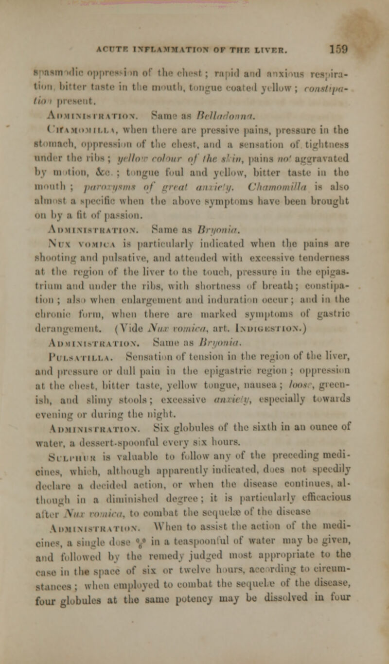 \< it- t\rr \ mm vTi<)\ or TirR liver. i die nppresH hi of the chest ; i tin b ■• in >utb, tongui Hiua' A mii\|, i it \ i io \ r—::titi ■ u Hi II i '•> iin. ( ir \ mum i i.i. \. whet toro in the ii >n of the cheat, and a actuation of tigl I nnder the riba; yellow colour of the s'in, pains ivated by in ition, ice : t mgoe fool and yellow, hitter taste in the mouth ; paroryitms wmUla ia also aim is) a upecifio when the above symptoms have been brought on by ;i lit of passion. Administration. Same as Bryonia, Ni \ \(>mi< \ i> particularlj indicated when tin1 paim shooting and pulaative, and attended with tenderness at the region of the liver to the touch, pressure in the epigas- trium and under the ribs, with shortness of breath; constipa- tion; also when enlargement and induration occur; and in the chronic form, when there are marked symptoms of gastric derangement. (Vidi \ lica, art, [ndiokstion.) A i> >i i \ i- it; \ i io v. Same as Bryonia. Pulsatilla. Sensation of tension in the region of the liver, and pressure or dull pain in the epigastric region; oppression at the cheat, bitter taste, yellow tongue, nausea; loos , green- ish, and slimy stools; excessive anxiety, especially towards ling or during the night. Administration. Six globules of the sixth io an ounce of water, ■ dessert-spoonful every a i hours. Si'LI'h'ur is valuable to follow any of the preeeding medi- sines, which, although apparently indicated, does not speedily declare ■ decided action, or when the disease continues, el- Ji in i diminished degree; it ia particularly efficacious after Nua vomica, to oombal the sequelae of the disease Administration. When to assist the action of the medi- cines, a single '1 ae „ in a teaspoonful of water may be given, ami followed liv the reraedj judged moat appropriate to the ease in the apace of aii or twelve h »urs, aec irding to cirenm- stanoee ; when employed to combat the aequebe of the du four globules at the same potency may be dissolved iu four
