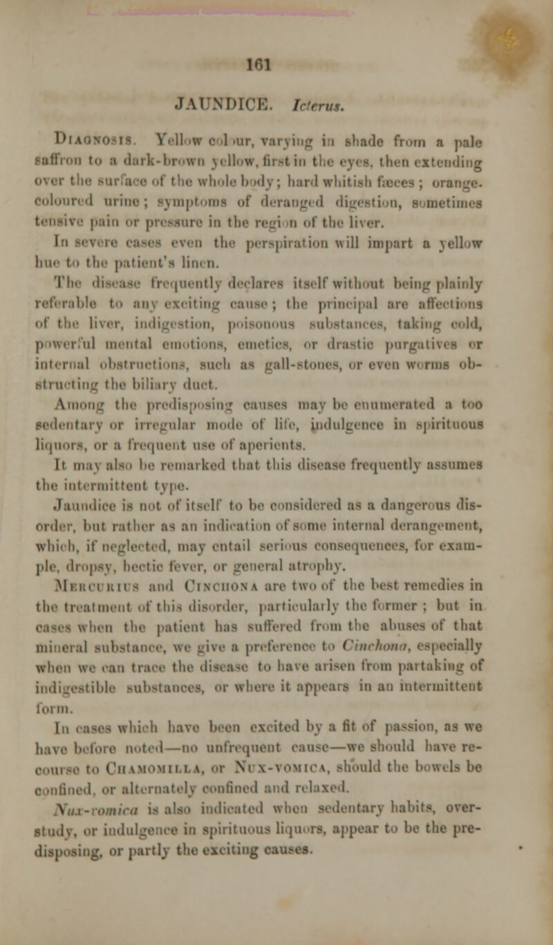 JAUNDICE. Tcterut. DiAOHOSM. Yellow colour, varyi Is from a pale saffron in a dark-brown yellow, first in the eye*, then extending of the whole body; bard whitish coloured urine; symptoms of deranged digestion, sometimes tensive pain or pressure in the regi n of the liver. In severe cases even the perspiration will impart a yellow bne to the patient's tint n. The disease frequently declares itself without being plainly referable i aoj exciting cause; the principal are affections of the liver, indigestion, ji<>i-~i us substances, taking cold, powerful mental emotions, emetics, or drastic purgativi internal obstructions, suoti as gall-stones, or even worms ob- structing tin' biliary duct. Among tbe predia nay be enumerated a too sedentary or irregular mode of life, indulgence in spirituous liquors, or s frequent use of aperients. It iii.in also be remarked that this disease frequently assumes the intermittent type. Jaundice is not of itself to be considered as ■ dangerous dis- order, but rather as an indication of some internal derangement, which, if neglected, may entail serious consequences, for exam- pit, dropsy, hectic fever, or general atrophy. Mi rourii > and Cim'iiona are two of t he best remedies in the treatment of this disorder, particularly the former; l>ut in when the patient has suffered from the abuses of that mineral substance, we give s preferenoe to Cinchona, especially when we oan trace the disease to have arisen from partaking of indigestible substances, or where it appeals in an intermittent tin in. In cases which have bean excited by a tit of passion, as we have before noted—no onfrequent cause—we should have re- course to Cbamomilla, or V i-vomica, should the bowels be ooofined, or alternately confined and relaxed. \ i-romira is also indicated when sedentary habits, over- stud v. or indulgence in spirituous liquors, appear to be the pre- disposing, or partly the exciting cau-