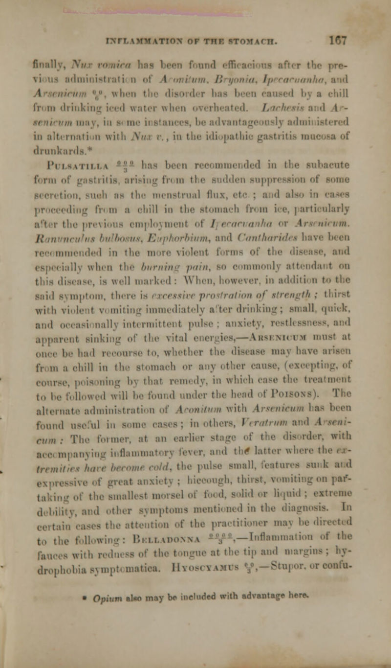 INTT.xmm \tion or thi: BTOWACH. T*~ sdministrati n of j4 D I t i chill h' in illinking iced water when overheated. /. • 1 - be advanta I mil istered in alb rnati ii with Nua < , in the i'li ipathio gastritis (lrmik;i IN l« viiii \ be< 11 recommended i ictite form of gastritis arising from the sudden suppression of • ion, such aa the menstrual flu IV' in :i chill in the si acta fr» ra ice, | artioularly the previous employment of / teat I ii/m, anil Canlharidea have been recommended in the more violent forms of the die ially when the burning pain, to commonly attends tins disease, is well marked : When, however, in additii n I Mid symptom, there is i tce»sive prostration oj strength : thirst with violent vomiting immediately after drinking; small quick, and occasi nallj intermittent pulse; anxiety, restlei apparent sinking of the vital i -Arskniwjm must at be had r< course to, whether thi maj have tv in o chill iii the stomach or anj other cause, (excepting, of course, poisoning bj that remedy, in which case the treatment to he followed will be foand under the heed of Poisons). The alternate administration of Aconitum with Arsenicum has been found useful in some cases; in othi I ; cum: The former, at an earlier stage of the disorder, with mm mpanying inflammati rj rever, and the1 hater where the sw- tremitie* hare become cold, the pulse small, feasor) - mxietj : bieoough, tbirat, vomiting on pa/- : of the smallest morsel of fo< d, solid or liqnid : axtresae ity, and other symptoms mentioned in the diagnosis e atteution of the practitioner maj be dii to the following: Briaavomia -Inflammation of the a with redness of the tongae at the tip and margins; by- drophobU symptomatica, Hyow i u Btupor. or confn- • Opium al«o may be included with advantage here.