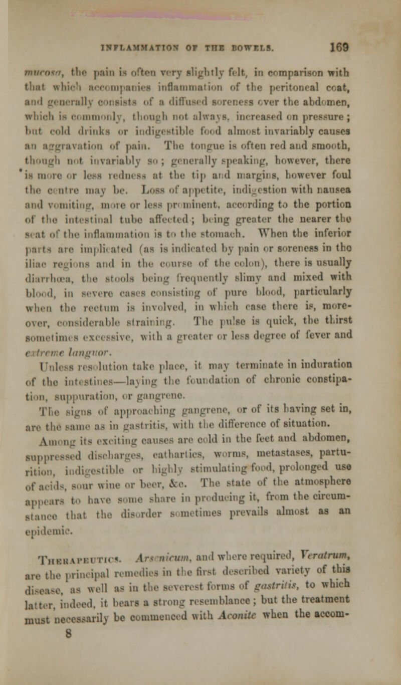 ■, the pain i> often very slightly felt, in comparison with tluit which accompanies inflammation of the peritonea] r<at, i diffusa 'I ^ • bt the abdomen, whioh i- commonly, though not alwa i d on pressure ; luit cold drinks or indigestible food almost invariably causes ' i:i \.11 i..11 of pain. The tongue is often red and smooth, though not invariably so; generally speaking, howerer, there less rednesi si the tip and margins, however foul litre ma) be. Loss of appetite, indigestion with nsnsea ami vomiting, more or less prominent, scoording to the portion of the intestinal tube affected-; being greater the nearer tin? vi ,ir of the inflammation is to the stomach. When the inferior ■ne implicated (aa is indicated bj pain < r soreness in tho iliac regions end in the course of the colon), there is usually diarrhoea, the stools being frequently slimy and mixed with lil<„ d, in • nsieting of pure blood, particularly when the rectum is involved, in which CSSfl there is, more- oxer, considerable straining. The pulse is quick, the thirst sometimes excessive, with a greater or 1 -i feverand i Unless resolution take place, it may terminate in induration of the intestines—laying the foundation of chronic constipa- tion, suppuration, or gangrene. The signs of approaching gangrene, or of its having set in, arc the same as in gastritis, with the difference of situation. Ann ng it- exciting causes arc cold in the feet and abdomen, suppressed discharges, cathartics, worms, metastases, partu- ri,j()II ble or highly stimulating»food, prolonged vat of acids, so,,.- wine or beer, &o. The state of the atmosphere appears to have some share in producing it, from the eircuaa- Btance that the disorder sometimes prevails almost as an epidemic. TiiKiniMM ri< i. An nintin. and where required, Fliafi-aun, are the principal remediei in tl e Rrsl described variety of this disease, as well as in the severest forms of gtutritu, to which latter, indeed, it hears a strong resemblance; but the treatment must neoeasarilj be commenced with Aconite when the accom- 8