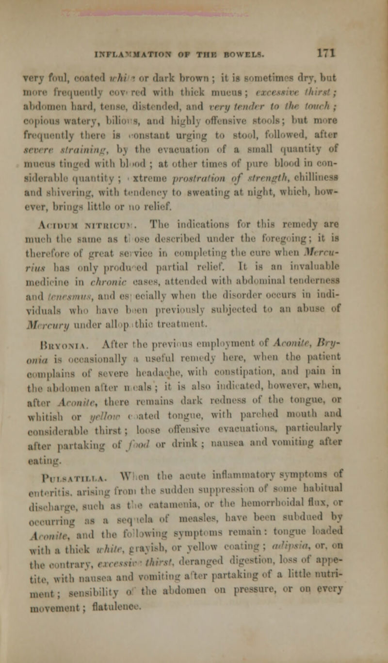 very foul, OOated I /// ! or <l:nk broWTJ ; it - dry, but i '1 with thick nrocaj; i abdomen hard, tense, distended, and eery tender t the touch; copious watery, bilioi i, and highly offensi frequently thers in iHrastant ai »to •!, followed, aftes , h\ the evaouation of a small quantity of iiuk-um tinged with 1*1 od ; at other times of pure blood in con- siderable quantity; itreme prostration of strength, ehil and shivering, with tendency to sweating at night, which, bow- brings little or no relief \. mi m Mi'KMi ' . Tin' indications for this remedy much the same as t bed under the foregoing; it is therefore o nee in eomplei re when Mercu- rins lias only produ ed partial relief. It is an invaluable medicine in chronic oases, attended with abdt minal teodt id es eoially when the disorder oocnrs in indi- viduals who have buen previouBlj subjected to an abc M< rcury under all |> thio treatment. Bryonia. After the previi us empl lymenl of Aconite, /?/;/- ,„,,„ , nally a useful remedy here, when the patient oomplains of severe beadaqhe, with constipation, and pain in the abdomen after n-eala'; il is also indicated, however, when, after Aconite, there remains dark redness of the tongue, or whttisb or ated tongue, with parched mouth and considerable thirst; loose offensive evacuations, particularly partaking or drink; nausea and vomiting aftat anting. PuMATixtA. W ii the acute inflammatory symptoms of sudden suppress] n of some habitual disc] „ ir the hemorrhoidal tl occurring as ■ sequela of measles, have been subdued by , tnd the following symptoms remain: tongue with a thick white, grayish, or yellow coating the oontrai leranged digestion, loss ol tite, with nausei and vomiting i ter partaking of a little uutri- menl. S(.lls,i,;i men on pressure, or on every niMViMm'nt; flatulence.