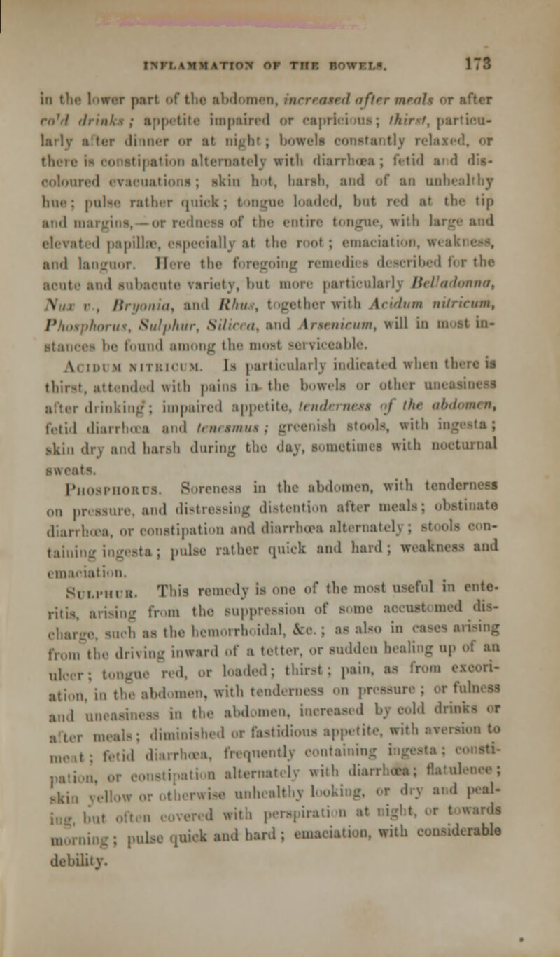 1 iirv j).'irt nf tin- abdomen, increased after meals or after ro'd drinksi appetite impaired <>r capricious; thirst, partieu- i ler di iner or at nigbl; bowi tly relaxed, or there is conetipation alternately with diarrhoea; fetid aid dis- ooloared evacuations; skin hot, barsb, and of an anbealtbj Inii': pnlse rather qoiek; tongne loaded, but red at the tip and 111 of tin- entire tongue, with largi elevated papillae, especially at the rool ; emaciation, wea and languor. Here tin' foregoing remediea described for the aonte ami subacute variety, hut more particularly Belladonna, \ r, Bryonia, and Rhus, together with Acidum nitrieum, Phosphorus, Sulphur, Silicea, and Arsenicum, will in moat in- ■tances In- found ai g the most serviceable. Ai im m RiTSioi k. [i particularly indicated when there is thirst, attended with pains ii the bowels or other uneai drinking*; impaired appetite, tenderneu of the abdomen, fetid diarrhoea and tenesmus; greenish stools, with ingests; skin dry and harsh during the day, sometimes with lioeturnal Phosphorus. Soreness in the abdomen, with tenderness (in pressure, and distressing distention alter meals; obstinate diarrhoea, or constipation ami diarrhoea alternately ; stools con- taining ingesta; pnlse rather quick and hard; weakness and emaciation. SULPHUR. This remedy is one of the most useful in ente- ritis, arising from the suppression nf some accustomed dis- charge, such as the hemorrhoidal, fcc.; as also in esses arising from the driving inward of a tetter, or sudden healing up ulcer; tongue red, or loaded; thirst; pain, as from excori- ation, in the abdomen, with tenderness on pressure ; or fulness and uneasiness in the abdomen, increased by oold dm :i ter meals; diminished or fastidious appetite, with aversion to „„.,,; fetid diarrhoea, freomentlj containing ingesta; , ,,;, „ alternatelj «it!> diarrhchs; flatuleneei ,m« unhealthy looking, or drj and peal- ed with perapiration at wards . pulse 4uiek and hard ; emaeiation. with eonsidcrable dehility.