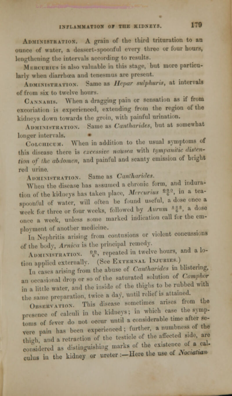 pain of til- third trituration to an or four li Lengthening the intei abo valuable in tl.i- atage, but more jiarticu- lail\ whan diarrhoea and tenesmoi ere present \i.mi\i>ih \ in.N Sameaa Hepar tmtpkmru, at ioterraaa ef ti twelve bom «a»u. When I dragging pain ti m as it from Bxperieneed, extending from the region of the kidneya down towarda the groin, with painful orination. \in,,M,IUM...N. Same as Cantharidu, bul at s,„„e\Nhat i i nt ci\ ;ils. Hi. . m. When in addition to the nana! aymptoo this diseaie th( natiaea with tympanitic < abdtmen, and painful and acantj emiasion of bright nl urine \i..ii m-ik mi.in. Bame aa Can When the dieeaee haa aaaumed a chronic form, and induta* kion ol the kidneya haa taken place, M ■ »'• ■ t,:l- ,, nful of water, will often be found uaeful, a .1 ,..,. ,],„,. ,„■ ,-,„„• weeka, followed bj lurum ,„„.,. , Ul,.k. onleaa aome marked indication call for the em- ployment nt' another medioine. Nephritia m eontuaiona or riolont ooneu of the body, Arnica ia the prinoipal remedy. Idmisibthation. ,.• repeated in twelve houra, and ew- tion applied externally. (See Extkbwal town In casea ariaing from the alms, of Contharide* in bbatenng, al drop or ao of the aaturated eolation of Camphor in a lUtle water, and the inaide of the thigha to be rubbed with khel ration, twice a day, untUreUefia attained. Oaaa* moN. This d metimea anaea from the [culi in the kid ,hi,l.;:- theaymp. of fever do not oeonr until a oon«derable tune aft pain haa I a txparienoed; further a ™^ °f t* ^h^nd a retraction of the teatiole of the affected ad oonaidered as diatinguiahi .«f *hjj«» ^. culus in the kuluoy or ureter :-Hat. the una d Name*-