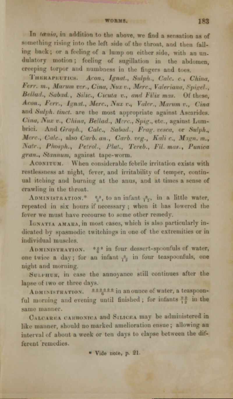 1,1 M of ■ into the 1,-rr M» at the I ■ lump mi either side, with u un. n; feeling <.f sngilkuiou in the ■fcdnaw, i reeping i irpor end numb i< - in I I hi i< mm ( 11. i ,, [gnat., Snip' . China, I no, Nut i . \L i i Bellad., Sub ui „ .1 Vilix mas. Oft i i U . \//i i., Vol M m '., Chm end Hulph. imri. arc the moet appropriaf f '/;/</, \//i i , China, Hi lad., M n . 8pi unst LtOD- \ d Graph., I'ulr., Sabad . I or 8ulphn W . ' f/c, also ( '<//■//. an , ' . A . U //. m., . Photph., Petrol., /'In'., Tereb., FU not., Pawine gran., St tnnum, ipe-woi m, • m ii m \\ bea considerable febrile irritation exists with fevor, and irritability of tearper, oontin- mil itohing and burning al the anus, and at timet orawling in the throat A mm i \ is ii: \ rinN. V, to an infant ,.. in • little « • il in m\ hours if necessary; when it bae lowered the we musl bave recourse to some other remedy. [owATia am as a, in meet cases, whioh is also particularly in- dicated I'v spasmodic twitchings in one of the extremities or in individual muscles. iDMiifreTBATtow. ;  in four d nfuls of water, one twice ■ ila\ : for an infant ,, in fonr teas] nfoia, one night and morning. Si , in K, ii, ease die annoyance r-ti 11 continue-; at't.r tlie I or three d ^imi i \i- in \ rm\. ','1- :l t,,:ls' ful morning and evening until finished; for i in the -■ain.' in.in' (\i, vki v . v. .in.Mr v and Sit ,I< i v may !>.• a.lmiii-tered in like manner, should no Barked amelioration ensue; allowi inteival of about a week Off ten da\> to (lapse between tl lcii nt remedies. * V.de nolo, p II
