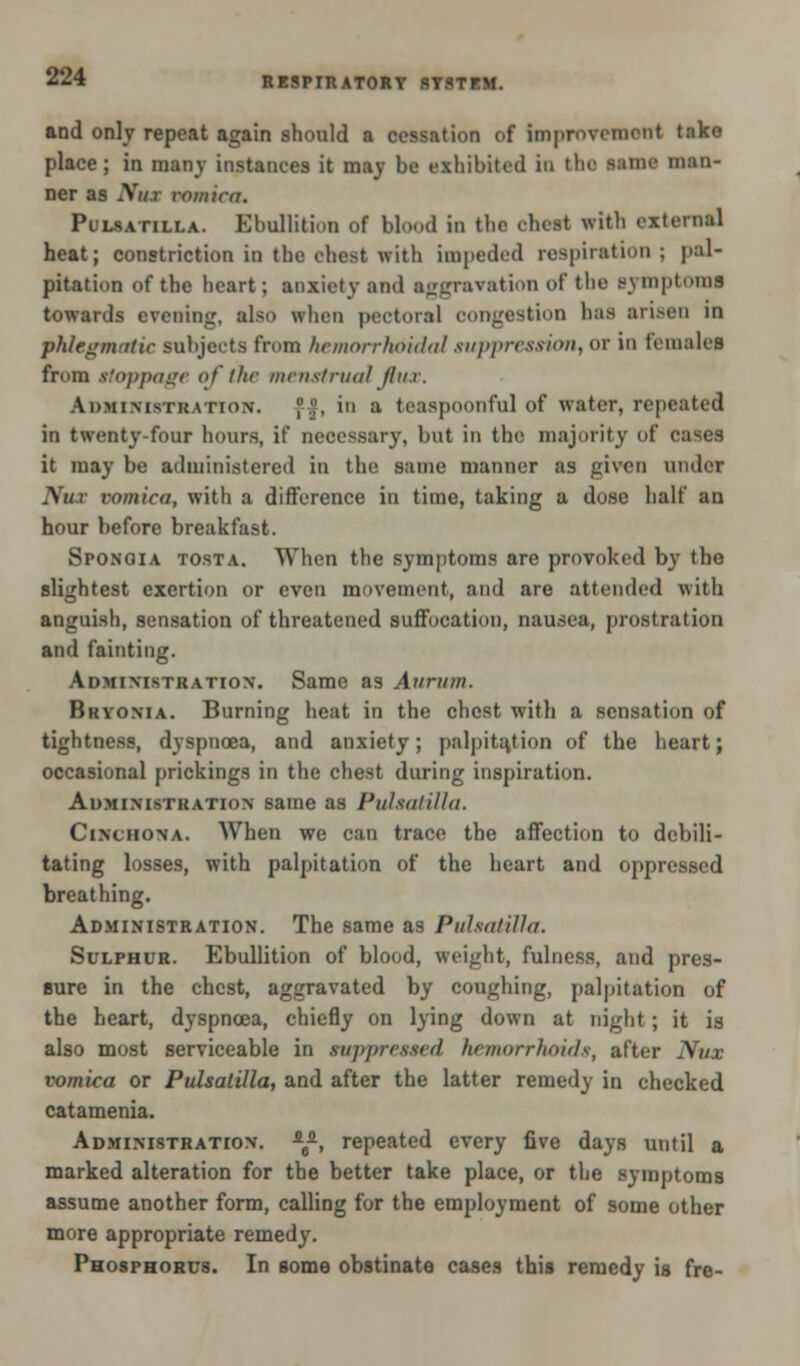 and only repeat again should a cessation of Improvement take place; in many instances it may be exhibited in the Mine man- ner as NttX vomica. Pulsatilla. Ebullition of blood in the chest with external heat; constriction in the chest with impeded respiration; pal- pitation of the heart; anxiety and aggravation of the Bymptomi towards evening, also when pectoral congestion has arisen in phlegmatic subjects from hemorrhoidal suppression, or ID females from ttoppage of the menstrua/ flux. Aiimivmi! \tion-. ]'.',', in a teaspoonfnl of water, repeated in twenty-four hours, if necessary, but in the majority of cases it may be administered in the same manner as given under Tfux vomica, with a difference in time, taking a dose half an hour before breakfast. Spongia tosta. When the symptoms are provoked by the slightest exertion or even movement, and are attended with anguish, sensation of threatened suffocation, nausea, prostration and fainting. Administration. Same as Aiirnm. Bryonia. Burning heat in the chest with a sensation of tightness, dyspnoea, and anxiety; palpitation of the heart; occasional prickings in the chest during inspiration. Administration same as Pulsatilla. Cinchona. When we can trace the affection to debili- tating losses, with palpitation of the heart and oppressed breathing. Administration. The same as Pulsatilla. Sulphur. Ebullition of blood, weight, fulness, and pres- sure in the chest, aggravated by coughing, palpitation of the heart, dyspnoea, chiefly on lying down at night; it is also most serviceable in suppressed hemorrhoids, after Nux vomica or Pulsatilla, and after the latter remedy in checked catamenia. Administration. a8a, repeated every five days until a marked alteration for the better take place, or the symptoms assume another form, calling for the employment of some other more appropriate remedy. Phosphorus. In gome obstinate cases this remedy is fre-