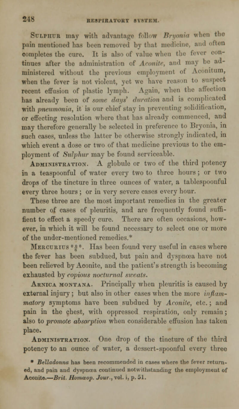 ftr:M'IRATUKT 5\ lphvi may with advantage follow Bryonia when Ihe pain mentioned has been removed by that medicine, and often completes the cure. It is also of mine when the fever con- tinues after the administration of Aconite, and may be ad- ministered without the previous employment <>t Acomtum, when the fever is not violent, yet we have reason to suspeot recent effusion of plastic lymph. Again, when the affection has already been of some days1 duration and is complicated with pneumonia, it is our chief stay in preventing solidification, or effecting resolution where that has already commenced, and may therefore generally be selected in preference to Bryonia, in such cases, unless the latter be otherwise strongly indicated, in which event a dose or two of that medicine previous to the em- ployment of Sulphur may be found serviceable. Administration. A globule or two of the third potency in a teaspoonful of water every two to three hours; or two drops of the tincture in three ounces of water, a tahlespoonful every three hours ; or in very severe cases every hour. These three are the most important remedies in the greater number of cases of pleuritis, and are frequently found Buffi- fient to effect a speedy cure. There are often occasions, how- ever, in which it will be found necessary to select one or more of the under-mentioned remedies.* Mercurius °£°. Has been found very useful in cases where the fever has been subdued, but pain and dyspnoea have not been relieved by Aconite, and the patient's strength is becoming exhausted by copious nocturnal sweats. Arnica Montana. Principally when pleuritis is caused by external injury; but also in other cases when the more inflam- matory symptoms have been subdued by Aconite, etc.; and pain in the chest, with oppressed respiration, only remain; also to promote absorption when considerable effusion has taken place. Administration. One drop of the tincture of the third potency to an ounce of water, a dessert-spoonful every three • Belladonna has been recommended in cases where the fever return- ed, and pain and dyspnoea continued notwithstanding the employment of Aconite.—Brit. Homwop. Jour., vol. i, p. 51.