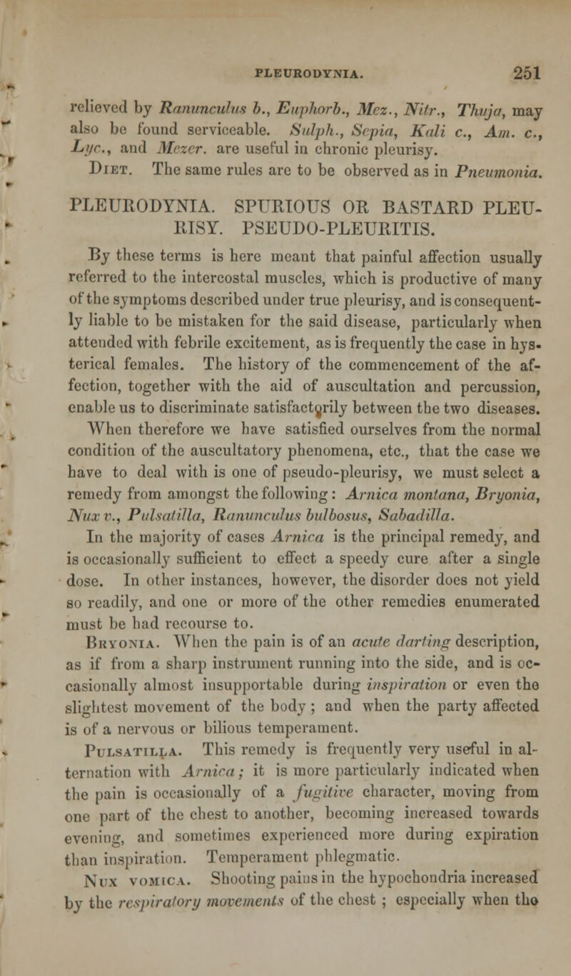 relieved by Ranunculus h., Euphorb., Mez., Ni/r., Thuja, may also bo found serviceable. Sulph., Sepia, Kali c, Am. c, L'/r., and Mczcr. are useful in chronic pleurisy. Diet. The same rules are to be observed as in Pneumonia. PLEURODYNIA. SPURIOUS OR BASTARD PLEU- RISY. PSEUDO-PLEURITIS. By these terms is here meant that painful affection usually referred to the intercostal muscles, which is productive of many of the symptoms described under true pleurisy, and is consequent- ly liable to be mistaken for the said disease, particularly when attended with febrile excitement, as is frequently the case in hys- terical females. The history of the commencement of the af- fection, together with the aid of auscultation and percussion, enable us to discriminate satisfactorily between the two diseases. When therefore we have satisfied ourselves from the normal condition of the auscultatory phenomena, etc., that the case we have to deal with is one of pseudo-pleurisy, we must select a remedy from amongst the following: Arnica moniana, Bryonia, Nux P., Pulsatilla, Ranunculus- bulbosus, Sabadilla. In the majority of cases Arnica is the principal remedy, and is occasionally sufficient to effect a speedy cure after a single dose. In other instances, however, the disorder does not yield so readily, and one or more of the other remedies enumerated must be had recourse to. Bryonia. When the pain is of an acute darting description, as if from a sharp instrument running into the side, and is oc- casionally almost insupportable during inspiration or even the slightest movement of the body ; and when the party affected is of a nervous or bilious temperament. Pulsatilla. This remedy is frequently very useful in al- ternation with Arnica; it is more particularly indicated when the pain is occasionally of a fugitive character, moving from one part of the chest to another, becoming increased towards evening, and sometimes experienced more during expiration than inspiration. Temperament phlegmatic. Nux vomica. Shooting pains in the hypochondria increased by the respiratory movements of the chest ; especially when the-