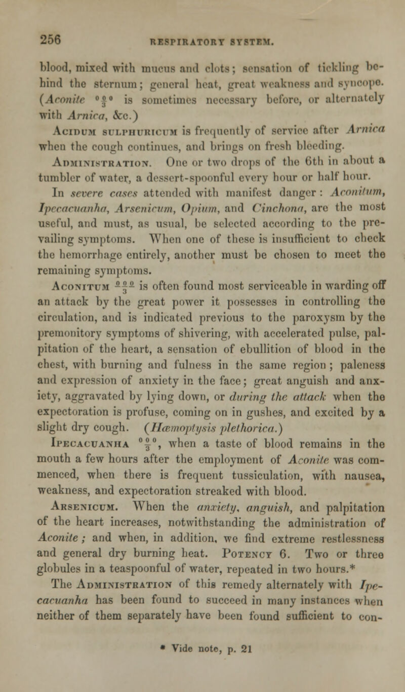 blood, mixed with mucus and dots; sensation of tickling bo- hind the sternum; general heat, great weakness and syncope. (Aroni/c °!|0 is sometimes necessary before, or alternately with Arnica, &c.) \ciniM si inn i!K iM is frequently of service alter Armed when the cough continues, and brings on fresh bleeding. Administkation. One or two drops of the *>th in about a tumbler of water, a dessert-spoonful every hour or half hour. In severe eases attended with manifest danger : AconitUtn, Ipecacuanha, Arsenicum, Opium, and Cinchona, are the most useful, and must, as usual, be selected according to the pre- vailing symptoms. When one of these is insufficient to cheek the hemorrhage entirely, another must be chosen to meet tho remaining symptoms. Aconiti m  is often found most serviceable in warding off an attack by the great power it possesses in controlling tho circulation, and is indicated previous to the paroxysm by the premonitory symptoms of shivering, with accelerated pulse, pal- pitation of the heart, a sensation of ebullition of blood in the chest, with burning and fulness in the same region ; paleness and expression of anxiety in the face; great anguish and anx- iety, aggravated by lying down, or during the attach when the expectoration is profuse, coming on in gushes, and excited by a slight dry cough. {Hemoptysis plethorica.) Ipecacuanha °|°, when a taste of blood remains in the mouth a few hours after the employment of Aconite was com- menced, when there is frequent tussiculation, with nausea, weakness, and expectoration streaked with blood. Arsenicum. When the anxiety, anguish, and palpitation of the heart increases, notwithstanding the administration of Aconite; and when, in addition, we find extreme restlessness and general dry burning heat. Potency 6. Two or three globules in a teaspoonful of water, repeated in two hours.* The Administration of this remedy alternately with Ipe- cacuanha has been found to succeed in many instances when neither of them separately have been found sufficient to eon-