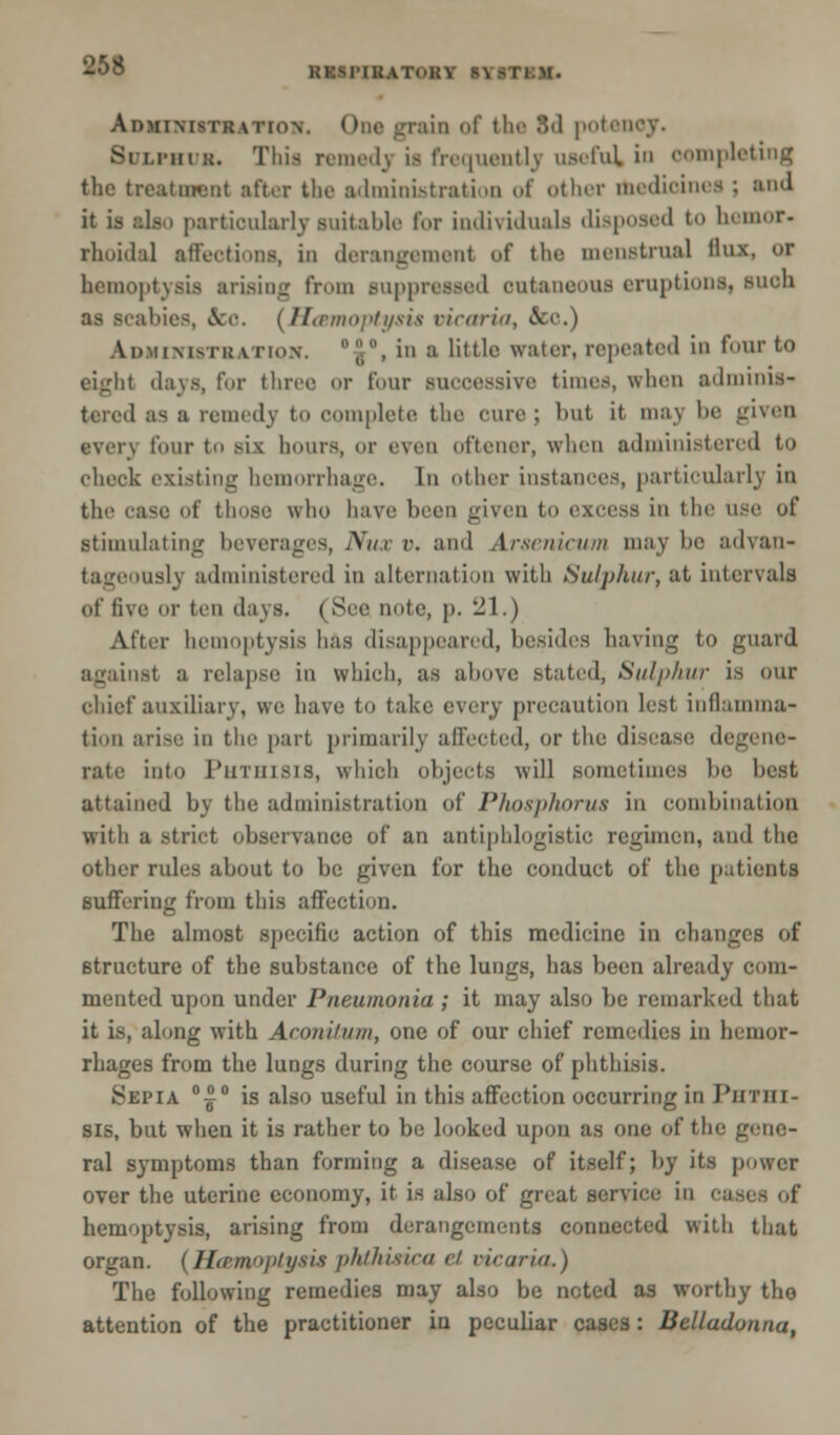 KKSl'IKATOKY S\ An>iiMsTR.\TioN. (>iu> grain of the 8d potency. SuLi-mu. This remedy is frequently useful in completing the treatment after the administration of other medioinea ; and it is also particularly suitable for individuals disposed to bemor. rhoidal affections, in derangement of the menstrual flux, w hemoptysis arising from auppressed outaneous eruption!, such A (Hcsmoptysia oicaria, & Administration'. d£°, iu a little water, repeated in four to eight days, for three or four successive times, when adminis- tered as a remedy t mplete the cure ; but it may be given oven four to six hours, or even ofteiier, when administered to check existing hemorrhage. In other instances, particularly in the case of those who have been given to excess in the use of stimulating beverages, Nux r. and Arsenicum may be advan- tageously administered in alternation with Sulphur, at intervals of five or ten days. (Sec note, p. 21.) After hemoptysis has disappeared, besides having to guard against a relapse in which, as above stated, Sulphur is our chief auxiliary, we have to take every precaution lest inflamma- tion arise in the part primarily affected, or the disease degene- rate into Phthisis, which objects will sometimes be best attained by the administration of Phosphorus in combination with a strict observance of an antiphlogistic regimen, and the other rules about to be given for the conduct of the patients Buffering from this affection. The almost specific action of this medicine in changes of structure of the substance of the lungs, has been already com- mented upon under Pneumonia ; it may also be remarked that it is, along with Aconilum, one of our chief remedies in hemor- rhages from the lungs during the course of phthisis. Sepia °|° is also useful in this affection occurring in Phthi- sis, but when it is rather to be looked upon as one of the gene- ral symptoms than forming a disease of itself; by its power over the uterine economy, it is also of great service in hemoptysis, arising from derangements connected with that organ. (Ha>m»j>tysi.s phthisica <■/ vicaria.) The following remedies may also be noted as worthy the attention of the practitioner in peculiar cases: Belladonna,