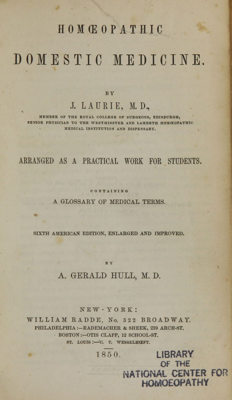 DOMESTIC MEDICINE. BY J. LAURIE, M.D. MEMBER OF THE ROYAL COLLEGE OF SURGEONS, EDINBURGH, SENIOR PHYSICIAN TO THE WESTMINSTER AND LAMBETH HOMffiOPATHIC MEDICAL INSTITUTION AND DISPENSARY. ARRANGED AS A PRACTICAL WORK FOR STUDENTS. CONTAINING A GLOSSARY OF MEDICAL TERMS. SIXTH AMERICAN EDITION, ENLARGED AND IMPROVED. A. GEEALD HULL, M. D. NEW - YORK : WILLIAM RADDE, No. 322 BROADWAY. PHILADELPHIA:—KADEMACHER & SHEER, 239 ARCH-ST. BOSTON:—OTIS CLAPP, 12 SCHOOL-ST. ST. LOUIS :—*0. T. WESSELHOIFT. 185 0. LIBRARY OF THE NATIONAL CENTER FOR HOitfOEOPATHY