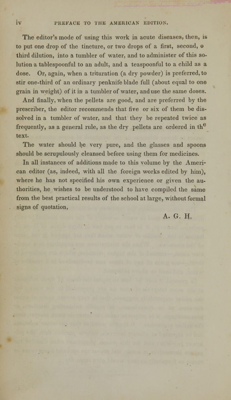 The editor's mode of using this work in acute diseases, then, is to put one drop of the tincture, or two drops of a first, second, o third dilution, into a tumbler of water, and to administer of this so- lution a tablespoonful to an adult, and a teaspoonful to a child as a dose. Or, again, when a trituration (a dry powder) is preferred, to stir one-third of an ordinary penknife blade full (about equal to one grain in weight) of it in a tumbler of water, and use the same doses. And finally, when the pellets are good, and are preferred by the prescriber, the editor recommends that five or six of them be dis- solved in a tumbler of water, and that they be repeated twice as frequently, as a general rule, as the dry pellets are ordered in the text. The water should be very pure, and the glasses and spoons should be scrupulously cleansed before using them for medicines. In all instances of additions made to this volume by the Ameri- can editor (as, indeed, with all the foreign works edited by him), where he has not specified his own experience or given the au- thorities, he wishes to be understood to have compiled the same from the best practical results of the school at large, without formal signs of quotation, A. G. H,