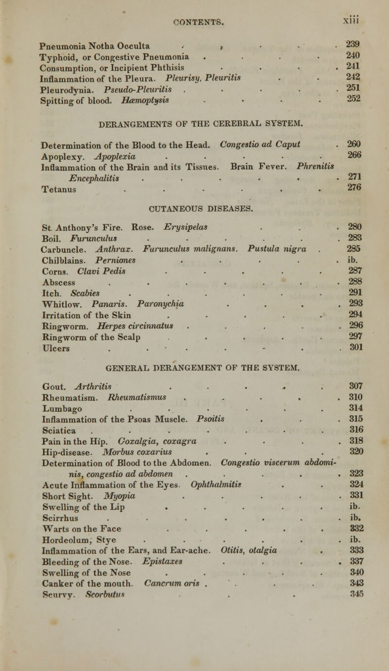 CONTENTS. XI! I Pneumonia Notha Occulta . , . . . 239 Typhoid, or Congestive Pneumonia .... 240 Consumption, or Incipient Phthisis .... 241 Inflammation of the Pleura. Pleurisy, Pleuritis . . 242 Pleurodynia. Pseudo-Pleuritis ..... 251 Spitting of blood. Hamoptysis . • . .252 DERANGEMENTS OF THE CEREBRAL SYSTEM. Determination of the Blood to the Head. Congesiio ad Caput . 260 Apoplexy. Apoplexia ..... 266 Inflammation of the Brain and its Tissues. Brain Fever. Phrenitis Encephalitis ...... 271 Tetanus ...... 276 CUTANEOUS DISEASES. St Anthony's Fire. Rose. Erysipelas . . . 280 Boil. Furunculus . ..... 283 Carbuncle. Anthrax. Furunculus malignans. Pustula nigra . 285 Chilblains. Perniones . . . . ib. Corns. Clavi Pedis ..... 287 Abscess ....... 288 Itch. Scabies ...... 291 Whitlow. Panaris. Paronychia .... 293 Irritation of the Skin . . . 294 Ringworm. Herpes circinnatus ..... 296 Ringworm of the Scalp ..... 297 Ulcers . . . - • .301 GENERAL DERANGEMENT OF THE SYSTEM. Gout. Arthritis ..... 307 Rheumatism. Rheumatismus ..... 310 Lumbago . .... 314 Inflammation of the Psoas Muscle. Psoitis . . . 315 Sciatica ....... 316 Pain in the Hip. Ooxalgia, coxagra .... 318 Hip-disease. Morbus coxarius . . . 320 Determination of Blood to the Abdomen. Congestio viscerum abdomi- nis, congestio ad abdomen ..... 323 Acute Inflammation of the Eyes. Ophthalmitis . . 324 Short Sight. Myopia . . . . .331 Swelling of the Lip . . . . . ib. Scirrhus . • . . . . . ib. Warts on the Face ..... 332 Hordeolum, Stye . . . . . . ib. Inflammation of the Ears, and Ear-ache. Otitis, otalgia . 333 Bleeding of the Nose. Epistaxes .... 337 Swelling of the Nose ..... 340 Canker of the mouth. Cancrum oris . . . . 343 Srurvy. Scorbutus • • 345