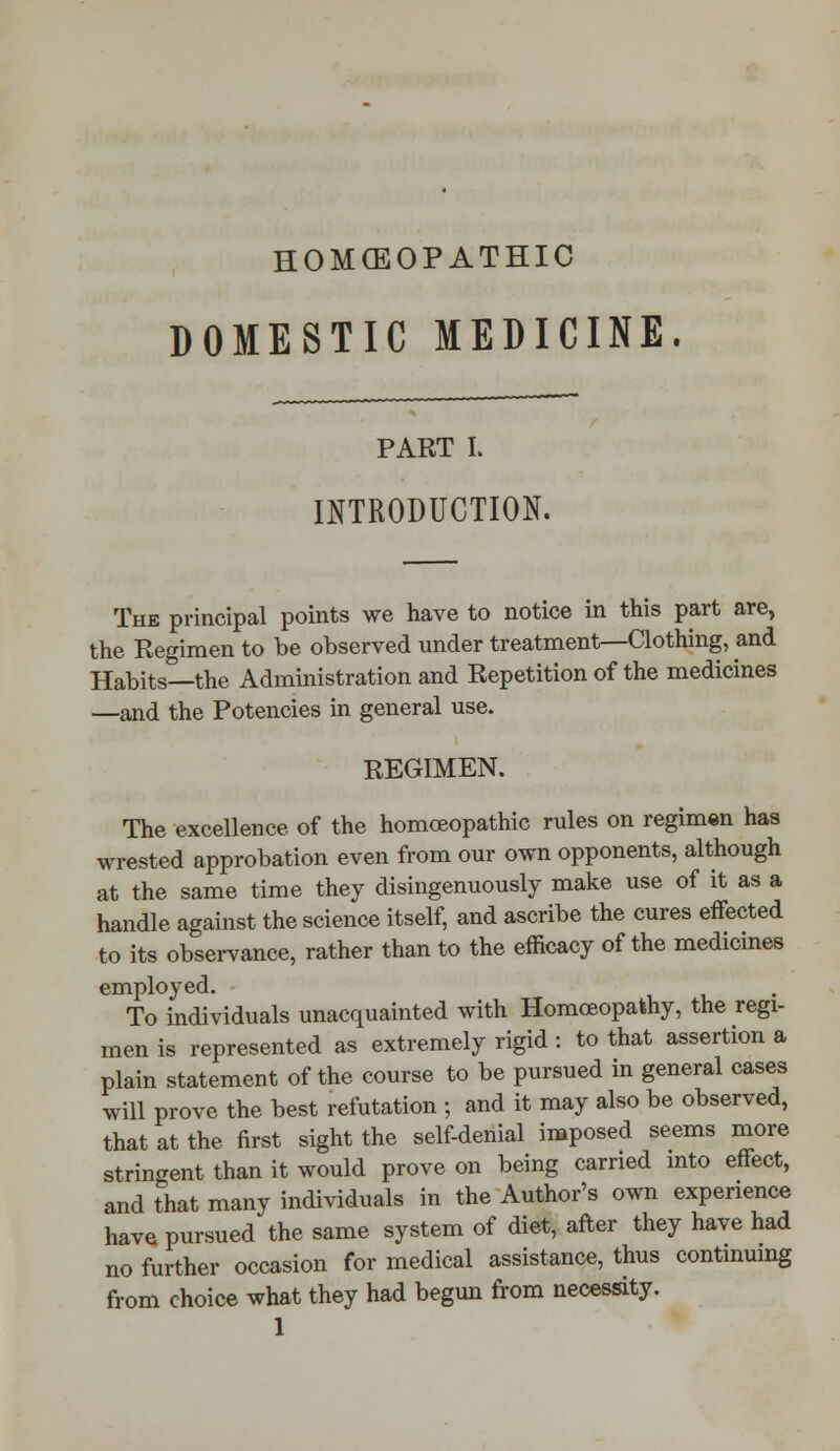 HOMCEOPATHIC DOMESTIC MEDICINE. PART I. INTRODUCTION. The principal points we have to notice in this part are, the Regimen to he observed under treatment—Clothing, and Habits—the Administration and Repetition of the medicines —and the Potencies in general use. REGIMEN. The excellence of the homoeopathic rules on regimen has wrested approbation even from our own opponents, although at the same time they disingenuously make use of it as a handle against the science itself, and ascribe the cures effected to its observance, rather than to the efficacy of the medicines employed. To individuals unacquainted with Homoeopathy, the regi- men is represented as extremely rigid : to that assertion a plain statement of the course to be pursued in general cases will prove the best refutation ; and it may also be observed, that at the first sight the self-denial imposed seems more stringent than it would prove on being carried into effect, and that many individuals in the Author's own experience have pursued the same system of diet, after they have had no further occasion for medical assistance, thus continuing from choice what they had begun from necessity.