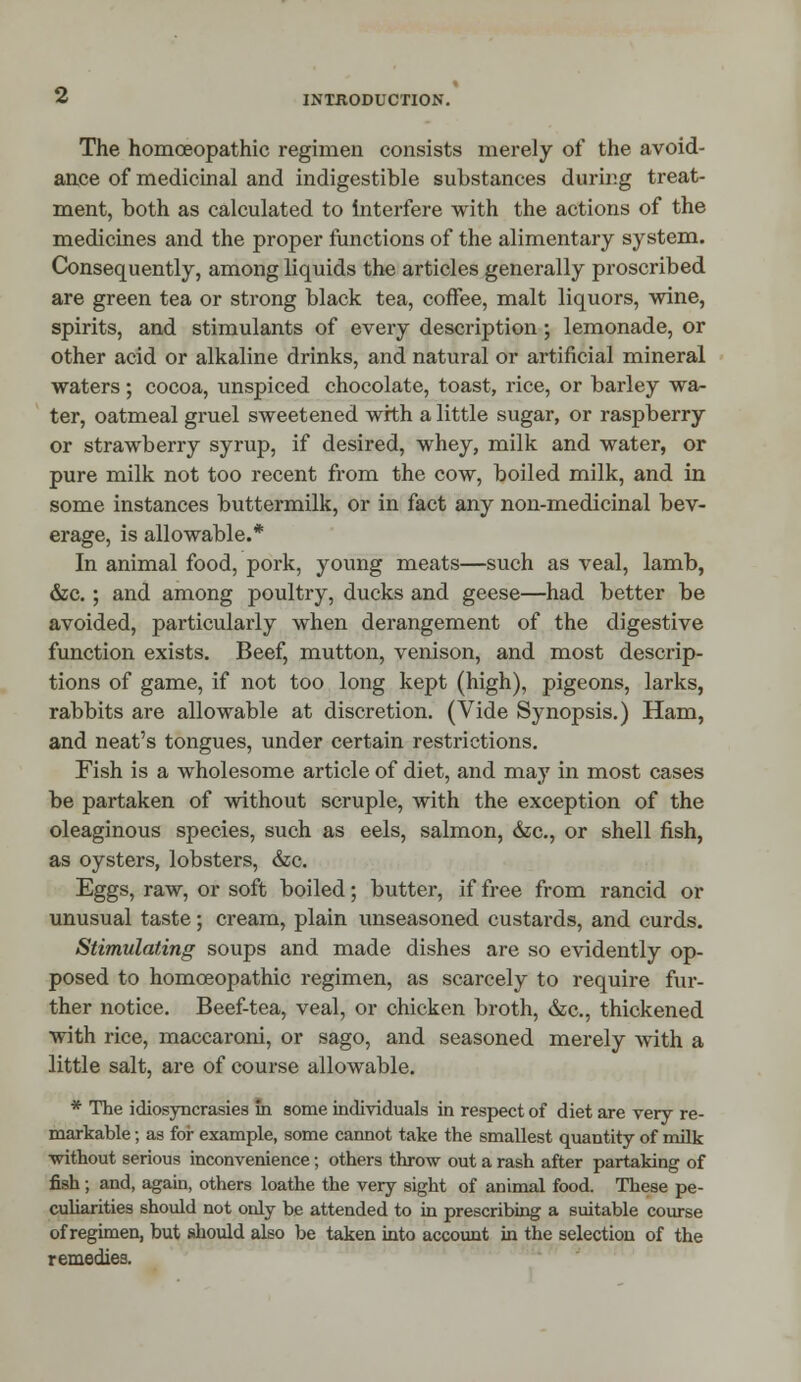 The homoeopathic regimen consists merely of the avoid- ance of medicinal and indigestible substances during treat- ment, both as calculated to interfere with the actions of the medicines and the proper functions of the alimentary system. Consequently, among liquids the articles generally proscribed are green tea or strong black tea, coffee, malt liquors, wine, spirits, and stimulants of every description; lemonade, or other acid or alkaline drinks, and natural or artificial mineral waters; cocoa, unspiced chocolate, toast, rice, or barley wa- ter, oatmeal gruel sweetened with a little sugar, or raspberry or strawberry syrup, if desired, whey, milk and water, or pure milk not too recent from the cow, boiled milk, and in some instances buttermilk, or in fact any non-medicinal bev- erage, is allowable.* In animal food, pork, young meats—such as veal, lamb, &c.; and among poultry, ducks and geese—had better be avoided, particularly when derangement of the digestive function exists. Beef, mutton, venison, and most descrip- tions of game, if not too long kept (high), pigeons, larks, rabbits are allowable at discretion. (Vide Synopsis.) Ham, and neat's tongues, under certain restrictions. Fish is a wholesome article of diet, and may in most cases be partaken of without scruple, with the exception of the oleaginous species, such as eels, salmon, &c, or shell fish, as oysters, lobsters, &c. Eggs, raw, or soft boiled; butter, if free from rancid or unusual taste; cream, plain unseasoned custards, and curds. Stimulating soups and made dishes are so evidently op- posed to homoeopathic regimen, as scarcely to require fur- ther notice. Beef-tea, veal, or chicken broth, &c, thickened with rice, maccaroni, or sago, and seasoned merely with a little salt, are of course allowable. * The idiosyncrasies in some individuals in respect of diet are very re- markable ; as for example, some cannot take the smallest quantity of milk without serious inconvenience; others throw out a rash after partaking of fish ; and, again, others loathe the very sight of animal food. These pe- culiarities should not only be attended to in prescribing a suitable course of regimen, but should also be taken into account in the selection of the remedies.