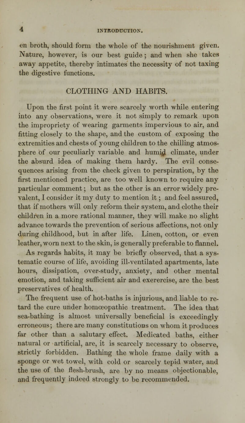 en broth, should form the whole of the nourishment given. Nature, however, is our best guide; and when she takes away appetite, thereby intimates the necessity of not taxing the digestive functions. CLOTHING AND HABITS. Upon the first point it were scarcely worth while entering into any observations, were it not simply to remark upon the impropriety of wearing garments impervious to air, and fitting closely to the shape, and the custom of exposing the extremities and chests of young children to the chilling atmos- phere of our peculiarly variable and humid climate, under the absurd idea of making them hardy. The evil conse- quences arising from the check given to perspiration, by the first mentioned practice, are too well known to require any particular comment; but as the other is an error widely pre- valent, I consider it my duty to mention it; and feel assured, that if mothers will only reform their system, and clothe their children in a more rational manner, they will make no slight advance towards the prevention of serious affections, not only during childhood, but in after life. Linen, cotton, or even leather, worn next to the skin, is generally preferable to flannel. As regards habits, it may be briefly observed, that a sys- tematic course of life, avoiding ill-ventilated apartments, late hours, dissipation, over-study, anxiety, and other mental emotion, and taking sufficient air and exerercise, are the best preservatives of health. The frequent use of hot-baths is injurious, and liable to re- tard the cure under homoeopathic treatment. The idea that sea-bathing is almost universally beneficial is exceedingly erroneous; there are many constitutions on whom it produces far other than a salutary effect. Medicated baths, either natural or artificial, are, it is scarcely necessary to observe, strictly forbidden. Bathing the whole frame daily with a sponge or wet towel, with cold or scarcely tepid water, and the use of the flesh-brush, are by no means objectionable, and frequently indeed strongly to be recommended.