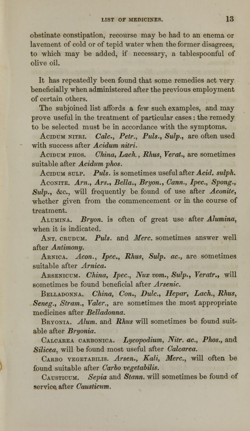 obstinate constipation, recourse may be had to an enema or lavement of cold or of tepid water when the former disagrees, to which may be added, if necessary, a tablespoonful of olive oil. It has repeatedly been found that some remedies act very beneficially when administered after the previous employment of certain others. The subjoined list affords a few such examples, and may prove useful in the treatment of particular cases: the remedy to be selected must be in accordance with the symptoms. Acidum nitri. Calc, Petr., Puis., Sulp., are often used with success after Acidum nitri. Acidum phos. China, Lack., Rhus, Verat., are sometimes suitable after Acidum phos. Acidum sulp. Puis, is sometimes useful after Acid, sulph. Aconite. Am., Ars., Bella., Bryon., Cann., Ipec, Spong., Sulp., &c, will frequently be found of use after Aconite, whether given from the commencement or in the course of treatment. Alumina. Bryon. is often of great use after Alumina, when it is indicated. Ant. crudum. Puis, and Merc, sometimes answer well after Antimony. Arnica. Aeon., Ipec, Rhus, Sulp. ac, are sometimes suitable after Arnica. Arsenicum. China, Ipec, Nux vom., Sulp., Veratr., will sometimes be found beneficial after Arsenic. Belladonna. China, Con., Dulc, Hepar, Lach., Rhus, Seneg., Stram., Valer., are sometimes the most appropriate medicines after Belladonna. Bryonia. Alum, and Rhus will sometimes be found suit- able after Bryonia. Calcarea carbonica. Lycopodium, Nilr. ac, Phos., and Silicea, will be found most useful after Calcarea. Carbo vegetabilis. Arsen., Kali, Merc, will often be found suitable after Carbo vegetabilis. Causticum. Sepia and Stann. will sometimes be found of service after Causticiim.