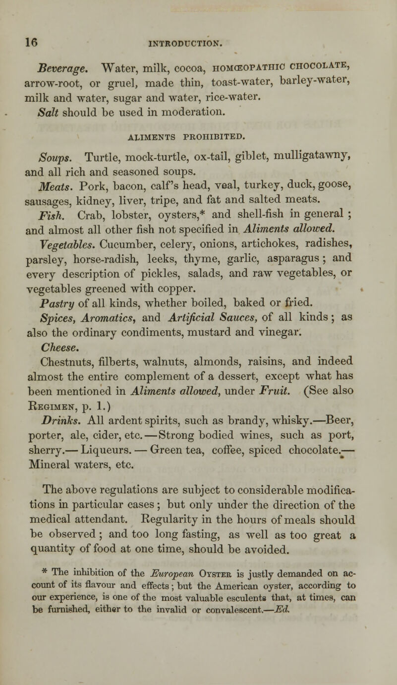 Beverage. Water, milk, cocoa, homceopathic chocolate, arrow-root, or gruel, made thin, toast-water, barley-water, milk and water, sugar and water, rice-water. Salt should be used in moderation. aliments prohibited. Soups. Turtle, mock-turtle, ox-tail, giblet, mulligatawny, and all rich and seasoned soups. Meats. Pork, bacon, calf's head, veal, turkey, duck, goose, sausages, kidney, liver, tripe, and fat and salted meats. Fish. Crab, lobster, oysters,* and shell-fish in general ; and almost all other fish not specified in Aliments allowed. Vegetables. Cucumber, celery, onions, artichokes, radishes, parsley, horse-radish, leeks, thyme, garlic, asparagus ; and every description of pickles, salads, and raw vegetables, or vegetables greened with copper. Pastry of all kinds, whether boiled, baked or fried. Spices, Aromatics, and Artificial Sauces, of all kinds; as also the ordinary condiments, mustard and vinegar. Cheese. Chestnuts, filberts, walnuts, almonds, raisins, and indeed almost the entire complement of a dessert, except what has been mentioned in Aliments allowed, under Fruit. (See also Regimen, p. 1.) Drinks. All ardent spirits, such as brandy, whisky.—Beer, porter, ale, cider, etc.—Strong bodied wines, such as port, sherry.— Liqueurs. — Green tea, coffee, spiced chocolate.— Mineral waters, etc. The above regulations are subject to considerable modifica- tions in particular cases ; but only under the direction of the medical attendant. Regularity in the hours of meals should be observed; and too long fasting, as well as too great a quantity of food at one time, should be avoided. * The inhibition of the European Oyster is justly demanded on ac- count of its flavour and effects; but the American oyster, according to our experience, is one of the most valuable esculents that, at times, can be furnished, either to the invalid or convalescent.—Ed.