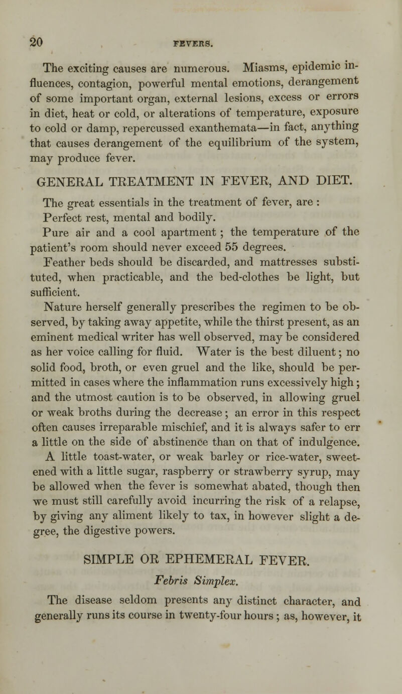 The exciting causes are numerous. Miasms, epidemic in- fluences, contagion, powerful mental emotions, derangement of some important organ, external lesions, excess or errors in diet, heat or cold, or alterations of temperature, exposure to cold or damp, repercussed exanthemata—in fact, anything that causes derangement of the equilibrium of the system, may produce fever. GENERAL TREATMENT IN FEVER, AND DIET. The great essentials in the treatment of fever, are : Perfect rest, mental and bodily. Pure air and a cool apartment; the temperature of the patient's room should never exceed 55 degrees. Feather beds should be discarded, and mattresses substi- tuted, when practicable, and the bed-clothes be light, but sufficient. Nature herself generally prescribes the regimen to be ob- served, by taking away appetite, while the thirst present, as an eminent medical writer has well observed, may be considered as her voice calling for fluid. Water is the best diluent; no solid food, broth, or even gruel and the like, should be per- mitted in cases where the inflammation runs excessively high; and the utmost caution is to be observed, in allowing gruel or weak broths during the decrease; an error in this respect often causes irreparable mischief, and it is always safer to err a little on the side of abstinence than on that of indulgence. A little toast-water, or weak barley or rice-water, sweet- ened with a little sugar, raspberry or strawberry syrup, may be allowed when the fever is somewhat abated, though then we must still carefully avoid incurring the risk of a relapse, by giving any aliment likely to tax, in however slight a de- gree, the digestive powers. SIMPLE OR EPHEMERAL FEVER. Febris Simplex. The disease seldom presents any distinct character, and generally runs its course in twenty-four hours; as, however, it