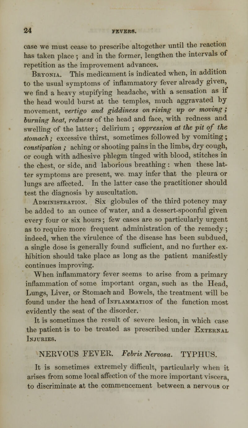 case we must cease to prescribe altogether until the reaction has taken place ; and in the former, lengthen the intervals of repetition as the improvement advances. Bryonia. This medicament is indicated when, in addition to the usual symptoms of inflammatory fever already given, we find a heavy stupifying headache, with a sensation as if the head would burst at the temples, much aggravated by movement, vertigo and giddiness on rising up or moving; burning heat, redness of the head and face, with redness and swelling of the latter; delirium ; oppression at the pit of the stomach; excessive thirst, sometimes followed by vomiting ; constipation ; aching or shooting pains in the limbs, dry cough, or cough with adhesive phlegm tinged with blood, stitches in the chest, or side, and laborious breathing : when these lat- ter symptoms are present, we may infer that the pleura or lungs are affected. In the latter case the practitioner should test the diagnosis by auscultation. Administration. Six globules of the third potency may be added to an ounce of water, and a dessert-spoonful given every four or six hours; few cases are so particularly urgent as to require more frequent administration of the remedy ; indeed, when the virulence of the disease has been subdued, a single dose is generally found sufficient, and no further ex- hibition should take place as long as the patient manifestly continues improving. When inflammatory fever seems to arise from a primary inflammation of some important organ, such as the Head, Lungs, Liver, or Stomach and Bowels, the treatment will be found under the head of Inflammation of the function most evidently the seat of the disorder. It is sometimes the result of severe lesion, in which case the patient is to be treated as prescribed under External Injuries. NERVOUS FEVER. Febris Nervosa. TYPHUS. It is sometimes extremely difficult, particularly when it arises from some local affection of the more important viscera, to discriminate at the commencement between a nervous or