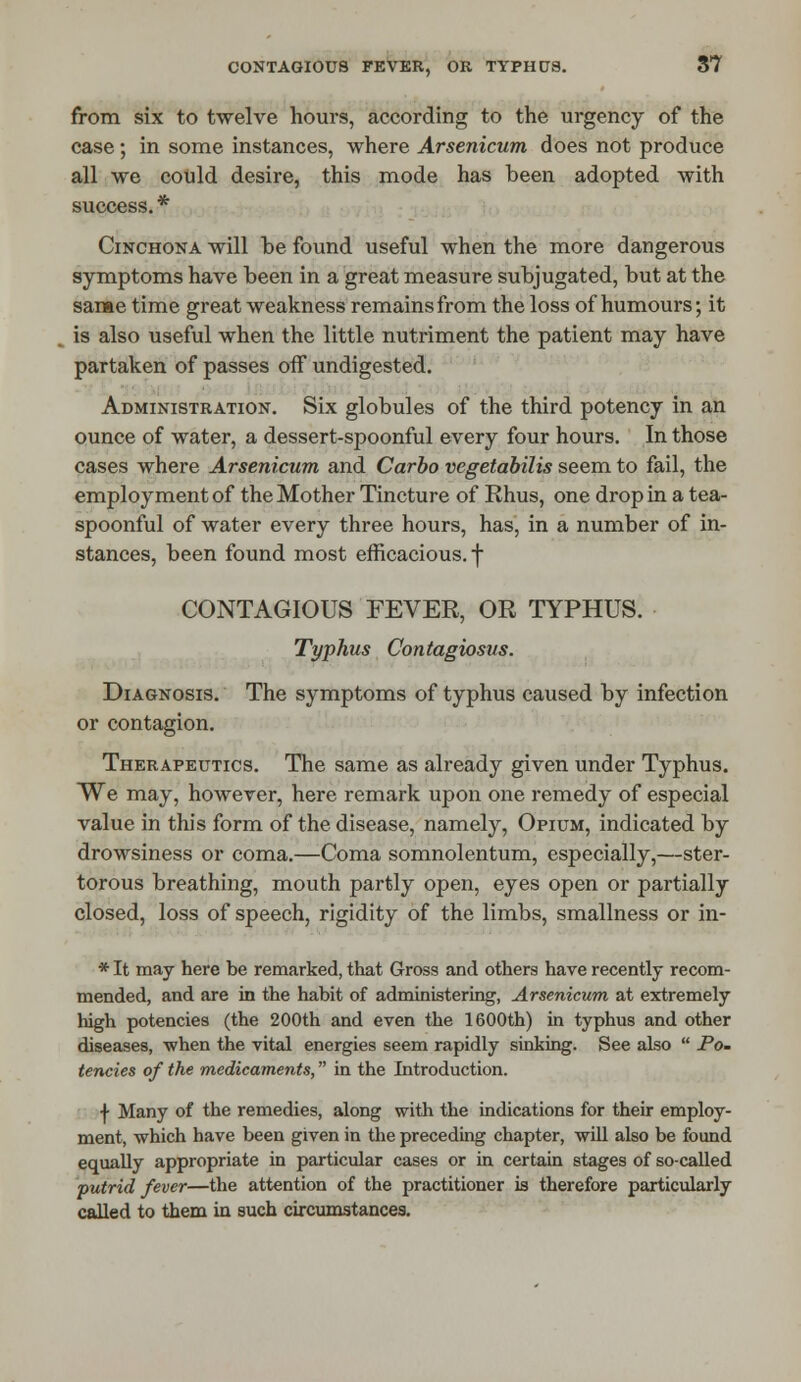 from six to twelve hours, according to the urgency of the case; in some instances, where Arsenicum does not produce all we could desire, this mode has been adopted with success. * Cinchona will he found useful when the more dangerous symptoms have been in a great measure subjugated, but at the same time great weakness remains from the loss of humours; it is also useful when the little nutriment the patient may have partaken of passes off undigested. Administration. Six globules of the third potency in an ounce of water, a dessert-spoonful every four hours. In those cases where Arsenicum and Carbo vegetabilis seem to fail, the employment of the Mother Tincture of Rhus, one drop in a tea- spoonful of water every three hours, has, in a number of in- stances, been found most efficacious, f CONTAGIOUS FEVER, OR TYPHUS. Typhus Contagiosus. Diagnosis. The symptoms of typhus caused by infection or contagion. Therapeutics. The same as already given under Typhus. We may, however, here remark upon one remedy of especial value in this form of the disease, namely, Opium, indicated by drowsiness or coma.—Coma somnolentum, especially,—ster- torous breathing, mouth partly open, eyes open or partially closed, loss of speech, rigidity of the limbs, smallness or in- * It may here be remarked, that Gross and others have recently recom- mended, and are in the habit of administering, Arsenicum at extremely high potencies (the 200th and even the 1600th) in typhus and other diseases, -when the vital energies seem rapidly sinking. See also  Po- tencies of the medicaments, in the Introduction. f Many of the remedies, along with the indications for their employ- ment, which have been given in the preceding chapter, will also be found equally appropriate in particular cases or in certain stages of so-called putrid fever—the attention of the practitioner is therefore particularly called to them in such circumstances.