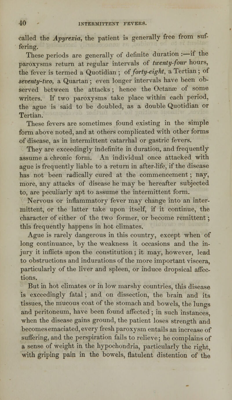 called the Apyrexia, the patient is generally free from suf- fering. These periods are generally of definite duration :—if the paroxysms return at regular intervals of twenty-four hours, the fever is termed a Quotidian ; of forty-eight, a Tertian ; of seventy-two, a Quartan; even longer intervals have been ob- served between the attacks; hence the Octanse of some writers. If two paroxysms take place within each period, the ague is said to be doubled, as a double Quotidian or Tertian. These fevers are sometimes found existing in the simple form above noted, and at others complicated with other forms of disease, as in intermittent catarrhal or gastric fevers. They are exceedingly indefinite in duration, and frequently assume a chronic form. An individual once attacked with ague is frequently liable to a return in after-life, if the disease has not been radically cured at the commencement; nay, more, any attacks of disease he may be hereafter subjected to, are peculiarly apt to assume the intermittent form. Nervous or inflammatory fever may change into an inter- mittent, or the latter take upon itself, if it continue, the character of either of the two former, or become remittent; this frequently happens in hot climates. Ague is rarely dangerous in this country, except when of long continuance, by the weakness it occasions and the in- jury it inflicts upon the constitution; it may, however, lead to obstructions and indurations of the more important viscera, particularly of the liver and spleen, or induce dropsical affec- tions. But in hot climates or in low marshy countries, this disease is exceedingly fatal; and on dissection, the brain and its tissues, the mucous coat of the stomach and bowels, the lungs and peritoneum, have been found affected; in such instances, when the disease gains ground, the patient loses strength and becomes emaciated, every fresh paroxysm entails an increase of suffering, and the perspiration fails to relieve; he complains of a sense of weight in the hypochondria, particularly the right, with griping pain in the bowels, flatulent distention of the