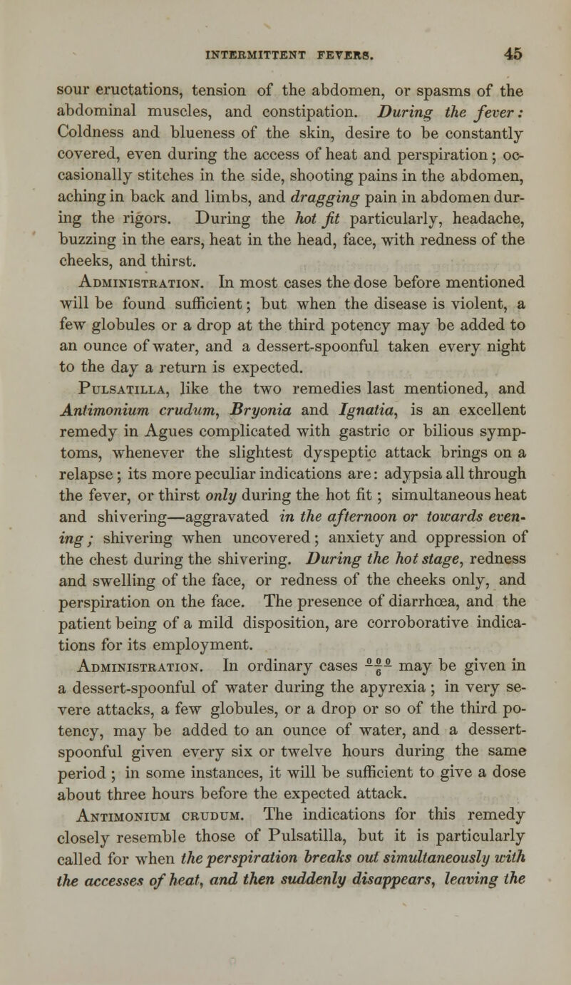 sour eructations, tension of the abdomen, or spasms of the abdominal muscles, and constipation. During the fever: Coldness and blueness of the skin, desire to be constantly covered, even during the access of heat and perspiration; oc- casionally stitches in the side, shooting pains in the abdomen, aching in back and limbs, and dragging pain in abdomen dur- ing the rigors. During the hot Jit particularly, headache, buzzing in the ears, heat in the head, face, with redness of the cheeks, and thirst. Administration. In most cases the dose before mentioned will be found sufficient; but when the disease is violent, a few globules or a drop at the third potency may be added to an ounce of water, and a dessert-spoonful taken every night to the day a return is expected. Pulsatilla, like the two remedies last mentioned, and Antimonium crudum, Bryonia and Ignatia, is an excellent remedy in Agues complicated with gastric or bilious symp- toms, whenever the slightest dyspeptic attack brings on a relapse; its more peculiar indications are: adypsia all through the fever, or thirst only during the hot fit; simultaneous heat and shivering—aggravated in the afternoon or towards even- ing ; shivering when uncovered; anxiety and oppression of the chest during the shivering. During the hot stage, redness and swelling of the face, or redness of the cheeks only, and perspiration on the face. The presence of diarrhoea, and the patient being of a mild disposition, are corroborative indica- tions for its employment. Administration. In ordinary cases -•§- may be given in a dessert-spoonful of water during the apyrexia; in very se- vere attacks, a few globules, or a drop or so of the third po- tency, may be added to an ounce of water, and a dessert- spoonful given every six or twelve hours during the same period ; in some instances, it will be sufficient to give a dose about three hours before the expected attack. Antimonium crudum. The indications for this remedy closely resemble those of Pulsatilla, but it is particularly called for when the perspiration breaks out simultaneously with the accesses of heat, and then suddenly disappears, leaving the