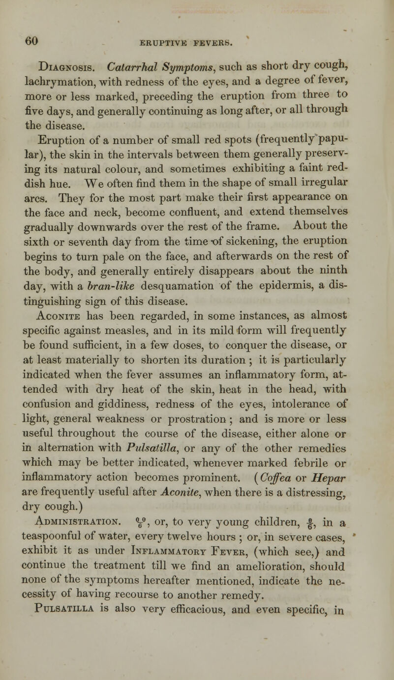 Diagnosis. Catarrhal Symptoms, such as short dry cough, lachrymation, with redness of the eyes, and a degree of fever, more or less marked, preceding the eruption from three to five days, and generally continuing as long after, or all through the disease. Eruption of a number of small red spots (frequently papu- lar), the skin in the intervals between them generally preserv- ing its natural colour, and sometimes exhibiting a faint red- dish hue. We often find them in the shape of small irregular arcs. They for the most part make their first appearance on the face and neck, become confluent, and extend themselves gradually downwards over the rest of the frame. About the sixth or seventh day from the time -of sickening, the eruption begins to turn pale on the face, and afterwards on the rest of the body, and generally entirely disappears about the ninth day, with a bran-like desquamation of the epidermis, a dis- tinguishing sign of this disease. Aconite has been regarded, in some instances, as almost specific against measles, and in its mild form will frequently be found sufficient, in a few doses, to conquer the disease, or at least materially to shorten its duration ; it is particularly indicated when the fever assumes an inflammatory form, at- tended with dry heat of the skin, heat in the head, with confusion and giddiness, redness of the eyes, intolerance of light, general weakness or prostration ; and is more or less useful throughout the course of the disease, either alone or in alternation with Ptdsatilla, or any of the other remedies which may be better indicated, whenever marked febrile or inflammatory action becomes prominent. (Coffea or Hepar are frequently useful after Aconite, when there is a distressing, dry cough.) Administration. y>, or, to very young children, £, in a teaspoonful of water, every twelve hours ; or, in severe cases, exhibit it as under Inflammatory Fever, (which see,) and continue the treatment till we find an amelioration, should none of the symptoms hereafter mentioned, indicate the ne- cessity of having recourse to another remedy. Pulsatilla is also very efficacious, and even specific, in