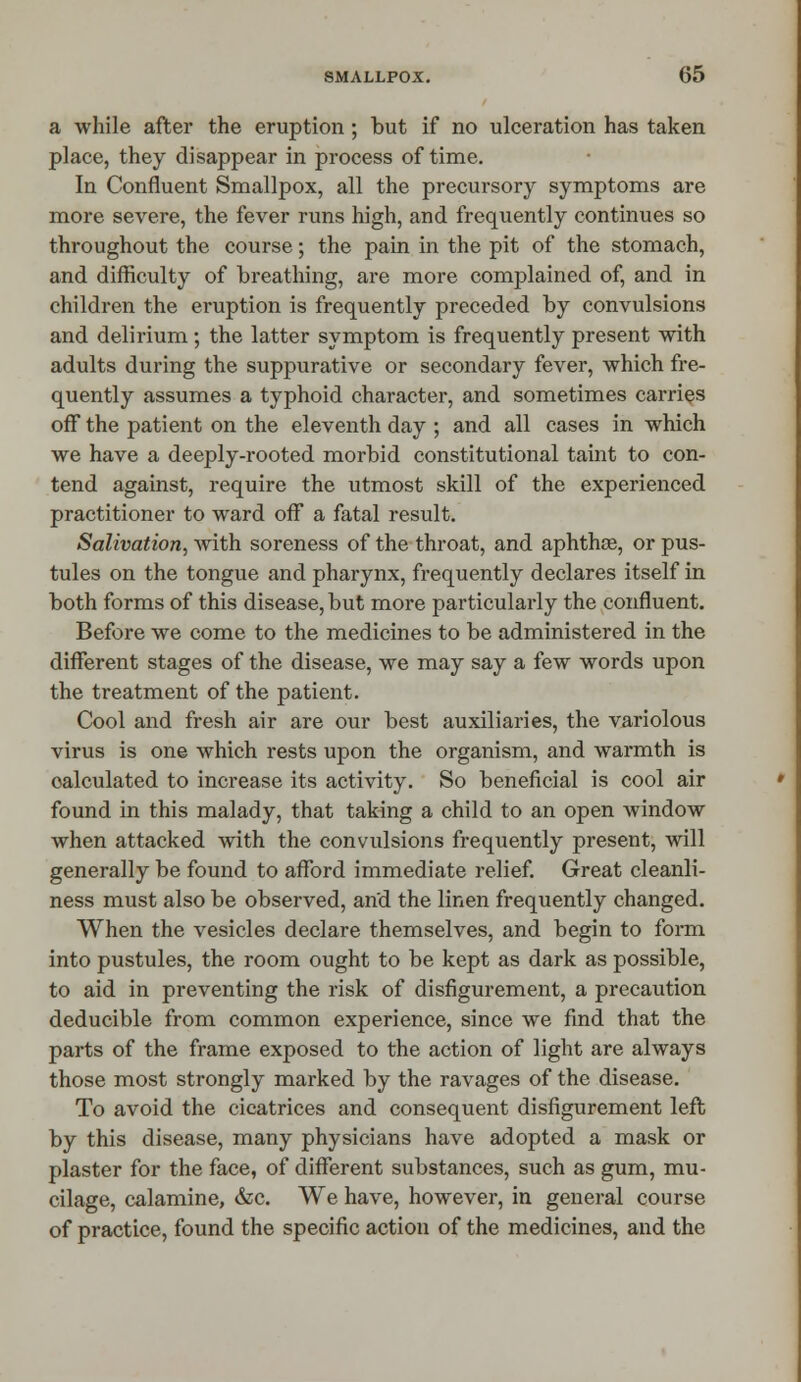 a while after the eruption ; but if no ulceration has taken place, they disappear in process of time. In Confluent Smallpox, all the precursory symptoms are more severe, the fever runs high, and frequently continues so throughout the course; the pain in the pit of the stomach, and difficulty of breathing, are more complained of, and in children the eruption is frequently preceded by convulsions and delirium; the latter symptom is frequently present with adults during the suppurative or secondary fever, which fre- quently assumes a typhoid character, and sometimes carries off the patient on the eleventh day ; and all cases in which we have a deeply-rooted morbid constitutional taint to con- tend against, require the utmost skill of the experienced practitioner to ward off a fatal result. Salivation, with soreness of the throat, and aphthae, or pus- tules on the tongue and pharynx, frequently declares itself in both forms of this disease, but more particularly the confluent. Before we come to the medicines to be administered in the different stages of the disease, we may say a few words upon the treatment of the patient. Cool and fresh air are our best auxiliaries, the variolous virus is one which rests upon the organism, and warmth is calculated to increase its activity. So beneficial is cool air found in this malady, that taking a child to an open window when attacked with the convulsions frequently present, will generally be found to afford immediate relief. Great cleanli- ness must also be observed, and the linen frequently changed. When the vesicles declare themselves, and begin to form into pustules, the room ought to be kept as dark as possible, to aid in preventing the risk of disfigurement, a precaution deducible from common experience, since we find that the parts of the frame exposed to the action of light are always those most strongly marked by the ravages of the disease. To avoid the cicatrices and consequent disfigurement left by this disease, many physicians have adopted a mask or plaster for the face, of different substances, such as gum, mu- cilage, calamine, &c. We have, however, in general course of practice, found the specific action of the medicines, and the