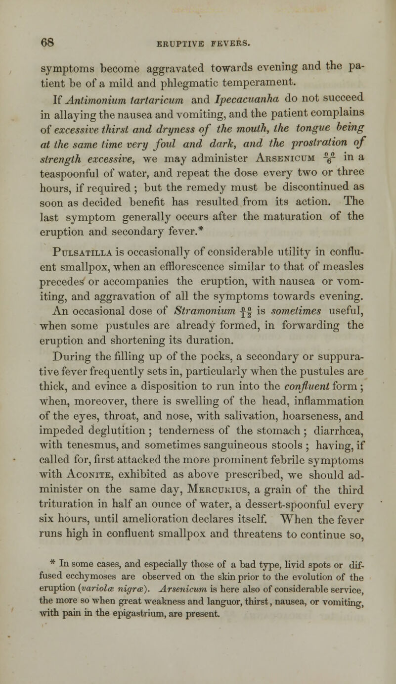 symptoms become aggravated towards evening and the pa- tient be of a mild and phlegmatic temperament. If Antimonium tartaricum and Ipecacuanha do not succeed in allaying the nausea and vomiting, and the patient complains of excessive thirst and dryness of the mouth, the tongue being at the same time very fold and dark, and the ■prostration of strength excessive, we may administer Arsenicum -6- in a teaspoonful of water, and repeat the dose every two or three hours, if required ; but the remedy must be discontinued as soon as decided benefit has resulted from its action. The last symptom generally occurs after the maturation of the eruption and secondary fever.* Pulsatilla is occasionally of considerable utility in conflu- ent smallpox, when an efflorescence similar to that of measles precedes or accompanies the eruption, with nausea or vom- iting, and aggravation of all the symptoms towards evening. An occasional dose of Stramonium -f-f is sometimes useful, when some pustules are already formed, in forwarding the eruption and shortening its duration. During the filling up of the pocks, a secondary or suppura- tive fever frequently sets in, particularly when the pustules are thick, and evince a disposition to run into the confluent form; when, moreover, there is swelling of the head, inflammation of the eyes, throat, and nose, with salivation, hoarseness, and impeded deglutition ; tenderness of the stomach ; diarrhoea, with tenesmus, and sometimes sanguineous stools ; having, if called for, first attacked the more prominent febrile symptoms with Aconite, exhibited as above prescribed, we should ad- minister on the same day, Mercukius, a grain of the third trituration in half an ounce of water, a dessert-spoonful every six hours, until amelioration declares itself. When the fever runs high in confluent smallpox and threatens to continue so, * In some cases, and especially those of a bad type, livid spots or dif- fused ecchymoses are observed on the skin prior to the evolution of the eruption {variola nigra). Arsenicum is here also of considerable service, the more so when great weakness and languor, thirst, nausea, or vomiting, with pain in the epigastrium, are present.